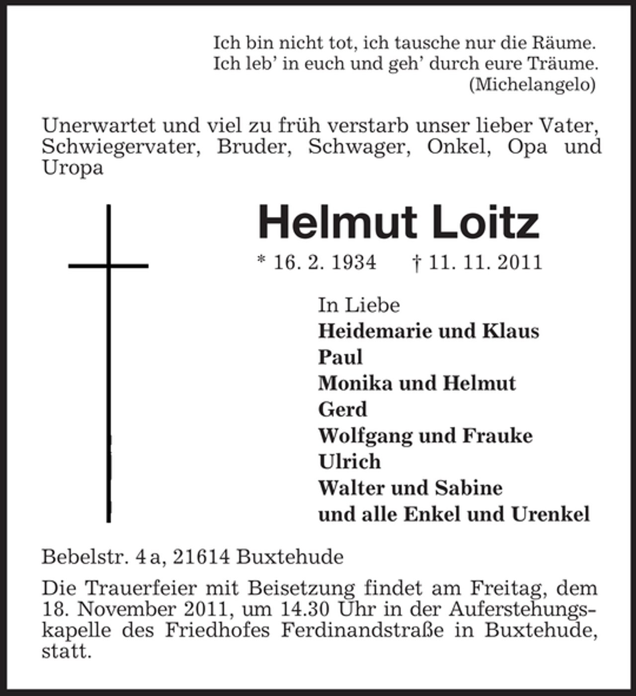 <p>Ich bin nicht tot, ich tausche nur die Räume.<br />Ich leb’ in euch und geh’ durch eure Träume.<br />(Michelangelo)</p><p>Unerwartet und viel zu früh verstarb unser lieber Vater,<br />Schwiegervater, Bruder, Schwager, Onkel, Opa und<br />Uropa</p><p>Helmut Loitz<br />* 16. 2. 1934</p><p>† 11. 11. 2011</p><p>In Liebe<br />Heidemarie und Klaus<br />Paul<br />Monika und Helmut<br />Gerd<br />Wolfgang und Frauke<br />Ulrich<br />Walter und Sabine<br />und alle Enkel und Urenkel<br />Bebelstr. 4 a, 21614 Buxtehude<br />Die Trauerfeier mit Beisetzung findet am Freitag, dem<br />18. November 2011, um 14.30 Uhr in der Auferstehungskapelle des Friedhofes Ferdinandstraße in Buxtehude,<br />statt.</p>