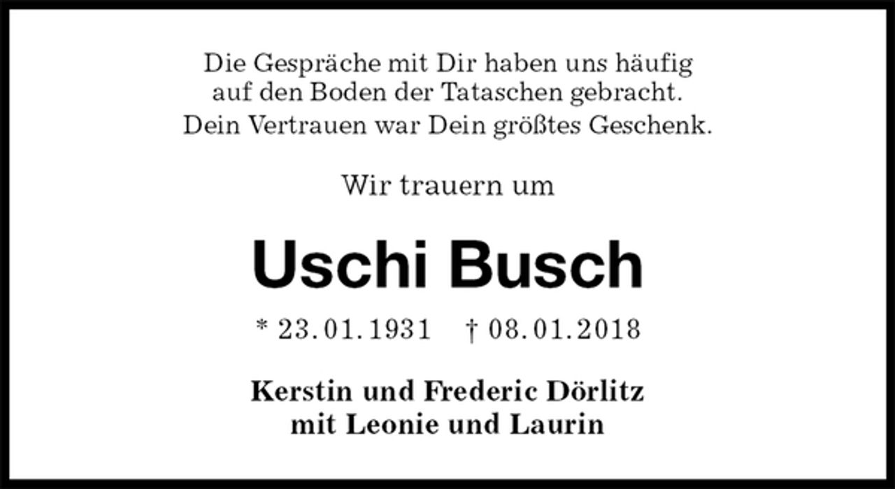 <p>Die Gespräche mit Dir haben uns häufig<br />auf den Boden der Tataschen gebracht.<br />Dein Vertrauen war Dein größtes Geschenk.<br />Wir trauern um<br />Uschi Busch<br />* 23. 01. 1931 † 08. 01. 2018<br />Kerstin und Frederic Dörlitz<br />mit Leonie und Laurin</p>