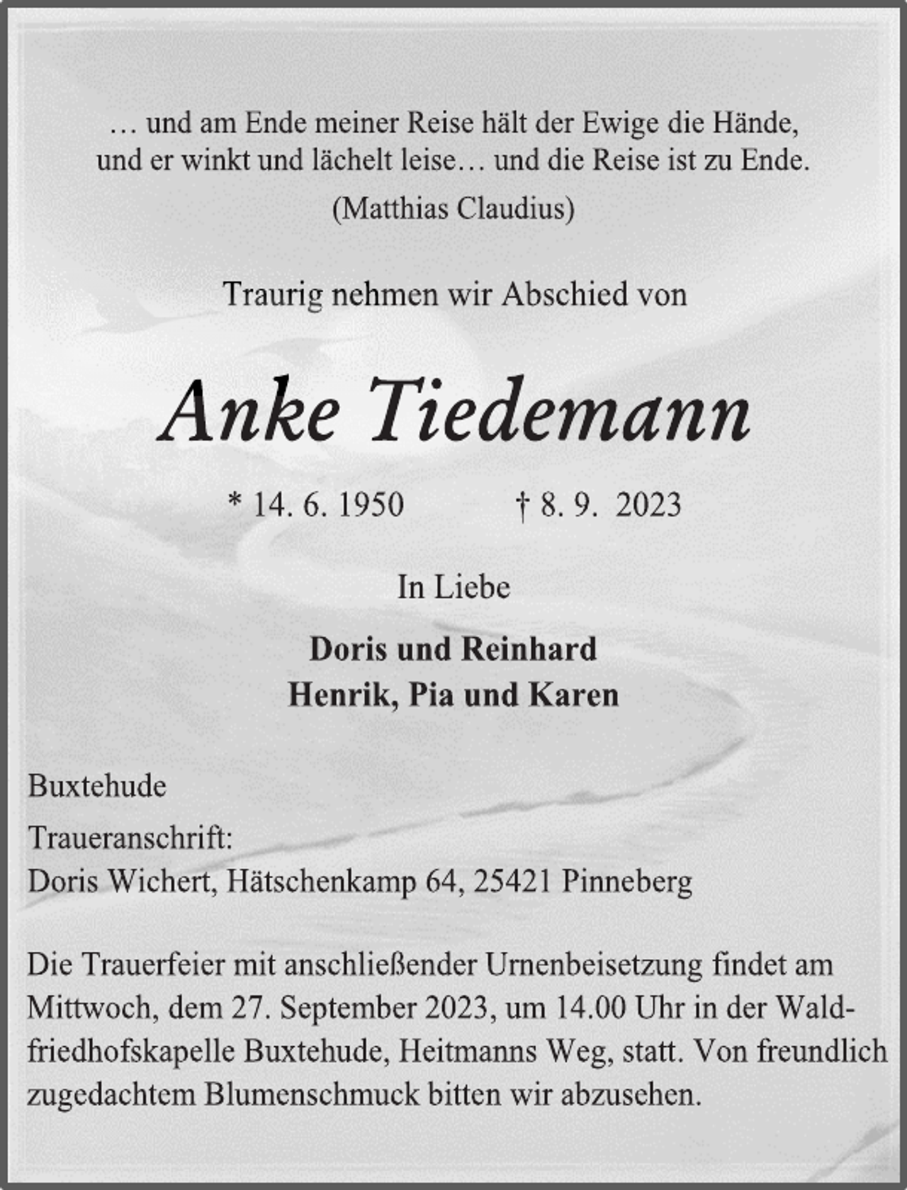 <p>… und am Ende meiner Reise hält der Ewige die Hände,<br />und er winkt und lächelt leise… und die Reise ist zu Ende.<br />(Matthias Claudius)<br />Traurig nehmen wir Abschied von<br />Anke Tiedemann<br />* 14. 6. 1950 † 8. 9. 2023<br />In Liebe<br />Doris und Reinhard<br />Henrik, Pia und Karen<br />Buxtehude</p>
<p>Traueranschrift:<br />Doris Wichert, Hätschenkamp 64, 25421 Pinneberg<br />Die Trauerfeier mit anschließender Urnenbeisetzung findet am<br />Mittwoch, dem 27. September 2023, um 14.00 Uhr in der Wald-<br />friedhofskapelle Buxtehude, Heitmanns Weg, statt. Von freundlich<br />zugedachtem Blumenschmuck bitten wir abzusehen.</p>