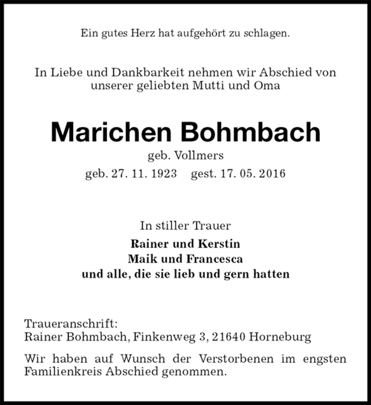 <p>Ein gutes Herz hat aufgehört zu schlagen.<br />In Liebe und Dankbarkeit nehmen wir Abschied von unserer geliebten Mutti und Oma<br />Marichen Bohmbach<br />geb. Vollmers<br />geb. 27. 11. 1923 gest. 17. 05. 2016<br />In stiller Trauer<br />Rainer und Kerstin<br />Maik und Francesca<br />und alle, die sie lieb und gern hatten<br />Traueranschrift:<br />Rainer Bohmbach, Finkenweg 3, 21640 Horneburg<br />Wir haben auf Wunsch der Verstorbenen im engsten<br />Familienkreis Abschied genommen.</p>
