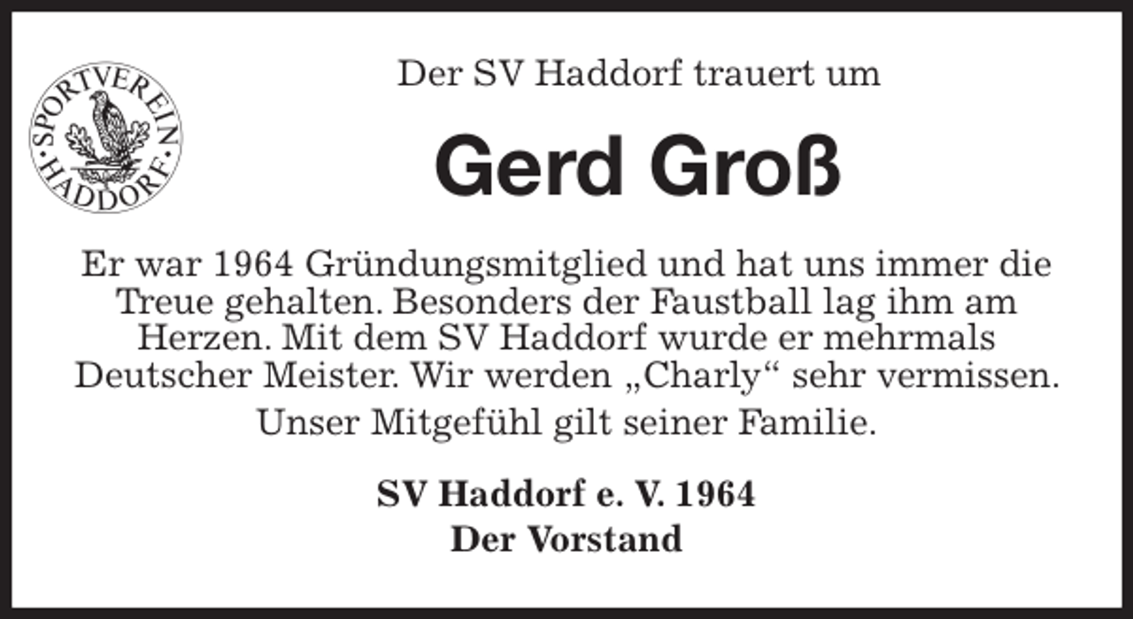 <p>Der SV Haddorf trauert um<br />Gerd Groß<br />Er war 1964 Gründungsmitglied und hat uns immer die Treue gehalten. Besonders der Faustball lag ihm am Herzen. Mit dem SV Haddorf wurde er mehrmals<br />Deutscher Meister. Wir werden „Charly“ sehr vermissen. Unser Mitgefühl gilt seiner Familie.<br />SV Haddorf e. V. 1964<br />Der Vorstand</p>