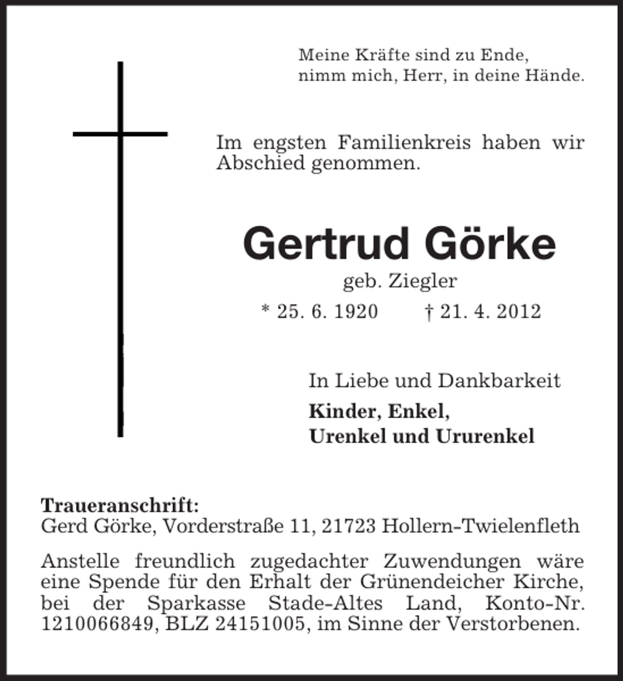 <p>Meine Kräfte sind zu Ende,<br />nimm mich, Herr, in deine Hände.</p><p>Im engsten Familienkreis haben wir<br />Abschied genommen.</p><p>Gertrud Görke<br />geb. Ziegler<br />* 25. 6. 1920<br />† 21. 4. 2012<br />In Liebe und Dankbarkeit<br />Kinder, Enkel,<br />Urenkel und Ururenkel<br />Traueranschrift:<br />Gerd Görke, Vorderstraße 11, 21723 Hollern-Twielenfleth<br />Anstelle freundlich zugedachter Zuwendungen wäre<br />eine Spende für den Erhalt der Grünendeicher Kirche,<br />bei der Sparkasse Stade-Altes Land, Konto-Nr.<br />1210066849, BLZ 24151005, im Sinne der Verstorbenen.</p>