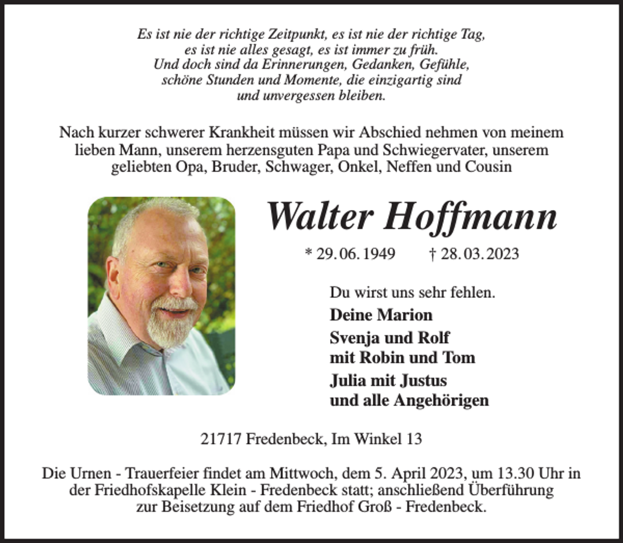 <p>Es ist nie der richtige Zeitpunkt, es ist nie der richtige Tag,<br />es ist nie alles gesagt, es ist immer zu früh.<br />Und doch sind da Erinnerungen, Gedanken, Gefühle,<br />schöne Stunden und Momente, die einzigartig sind<br />und unvergessen bleiben.<br />Nach kurzer schwerer Krankheit müssen wir Abschied nehmen von meinem<br />lieben Mann, unserem herzensguten Papa und Schwiegervater, unserem<br />geliebten Opa, Bruder, Schwager, Onkel, Neffen und Cousin<br />Walter Hoffmann<br />* 29. 06. 1949 † 28. 03. 2023<br />Du wirst uns sehr fehlen.<br />Deine Marion<br />Svenja und Rolf<br />mit Robin und Tom<br />Julia mit Justus<br />und alle Angehörigen<br />21717 Fredenbeck, Im Winkel 13</p><p>Die Urnen - Trauerfeier findet am Mittwoch, dem 5. April 2023, um 13.30 Uhr in<br />der Friedhofskapelle Klein - Fredenbeck statt; anschließend Überführung<br />zur Beisetzung auf dem Friedhof Groß - Fredenbeck.</p>
