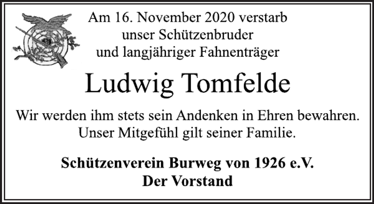 <p>Am 16. November 2020 verstarb<br />unser Schützenbruder<br />und langjähriger Fahnenträger</p>
<p>Ludwig Tomfelde</p>
<p>Wir werden ihm stets sein Andenken in Ehren bewahren.<br />Unser Mitgefühl gilt seiner Familie.</p>
<p>Schützenverein Burweg von 1926 e.V.<br />Der Vorstand</p>