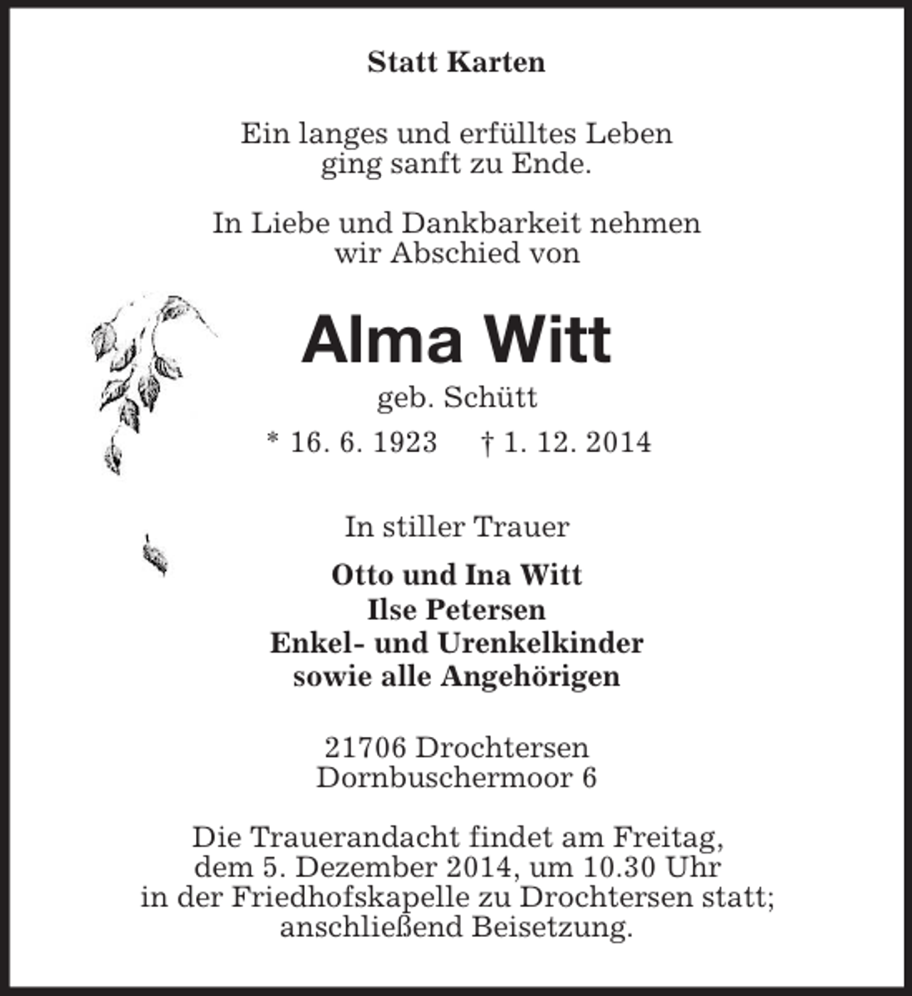 <p>Statt Karten<br />Ein langes und erfülltes Leben<br />ging sanft zu Ende.</p><p>In Liebe und Dankbarkeit nehmen<br />wir Abschied von<br />Alma Witt<br />geb. Schütt<br />* 16. 6. 1923 † 1. 12. 2014<br />In stiller Trauer<br />Otto und Ina Witt<br />Ilse Petersen<br />Enkel- und Urenkelkinder<br />sowie alle Angehörigen<br />21706 Drochtersen<br />Dornbuschermoor 6</p><p>Die Trauerandacht findet am Freitag,<br />dem 5. Dezember 2014, um 10.30 Uhr<br />in der Friedhofskapelle zu Drochtersen statt;<br />anschließend Beisetzung.</p>