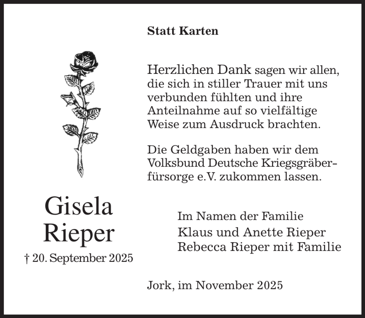 <p>Statt Karten<br />Herzlichen Dank sagen wir allen,<br />die sich in stiller Trauer mit uns<br />verbunden fühlten und ihre<br />Anteilnahme auf so vielfältige<br />Weise zum Ausdruck brachten.</p><p>Die Geldgaben haben wir dem<br />Volksbund Deutsche Kriegsgräber-<br />fürsorge e.V. zukommen lassen.<br />Im Namen der Familie<br />Klaus und Anette Rieper<br />Rebecca Rieper mit Familie<br />Jork, im November 2025<br />Gisela<br />Rieper<br />† 20. September 2025</p>