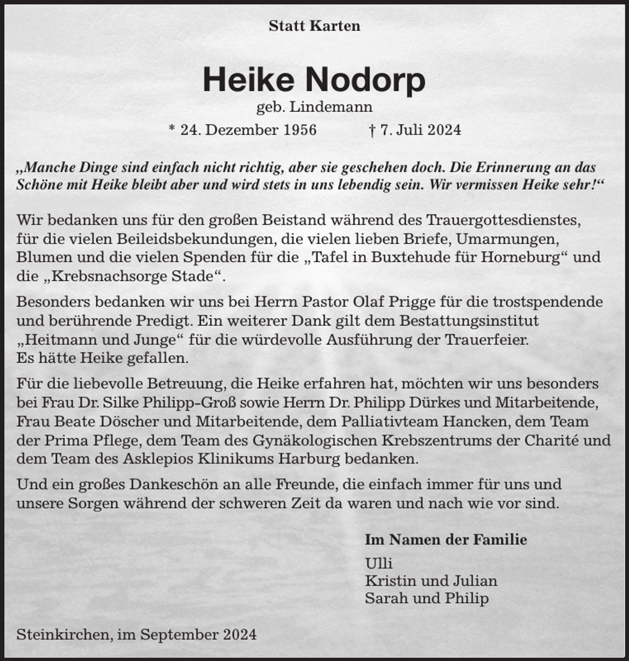 <p>Statt Karten<br />Heike Nodorp<br />geb. Lindemann<br />* 24. Dezember 1956 † 7. Juli 2024</p><p>„Manche Dinge sind einfach nicht richtig, aber sie geschehen doch. Die Erinnerung an das Schöne mit Heike bleibt aber und wird stets in uns lebendig sein. Wir vermissen Heike sehr!“</p><p>Wir bedanken uns für den großen Beistand während des Trauergottesdienstes,<br />für die vielen Beileidsbekundungen, die vielen lieben Briefe, Umarmungen,<br />Blumen und die vielen Spenden für die „Tafel in Buxtehude für Horneburg“ und die „Krebsnachsorge Stade“.<br />Besonders bedanken wir uns bei Herrn Pastor Olaf Prigge für die trostspendende und berührende Predigt. Ein weiterer Dank gilt dem Bestattungsinstitut<br />„Heitmann und Junge“ für die würdevolle Ausführung der Trauerfeier.<br />Es hätte Heike gefallen.<br />Für die liebevolle Betreuung, die Heike erfahren hat, möchten wir uns besonders bei Frau Dr. Silke Philipp-Groß sowie Herrn Dr. Philipp Dürkes und Mitarbeitende,<br />Frau Beate Döscher und Mitarbeitende, dem Palliativteam Hancken, dem Team der Prima Pflege, dem Team des Gynäkologischen Krebszentrums der Charité und dem Team des Asklepios Klinikums Harburg bedanken.<br />Und ein großes Dankeschön an alle Freunde, die einfach immer für uns und<br />unsere Sorgen während der schweren Zeit da waren und nach wie vor sind.</p><p>Im Namen der Familie<br />Ulli<br />Kristin und Julian<br />Sarah und Philip</p><p>Steinkirchen, im September 2024</p>