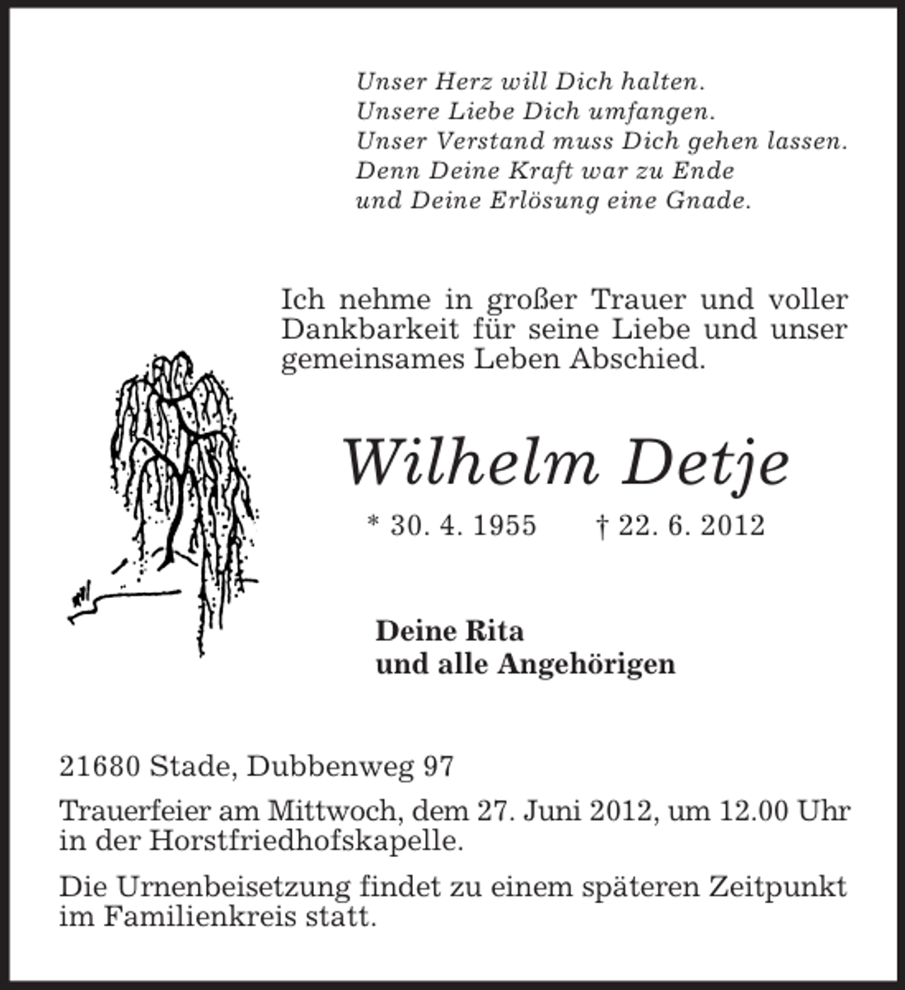<p>Unser Herz will Dich halten.<br />Unsere Liebe Dich umfangen.<br />Unser Verstand muss Dich gehen lassen.<br />Denn Deine Kraft war zu Ende<br />und Deine Erlösung eine Gnade.<br />Ich nehme in großer Trauer und voller Dankbarkeit für seine Liebe und unser gemeinsames Leben Abschied.<br />Wilhelm Detje<br />* 30. 4. 1955 † 22. 6. 2012<br />Deine Rita<br />und alle Angehörigen<br />21680 Stade, Dubbenweg 97<br />Trauerfeier am Mittwoch, dem 27. Juni 2012, um 12.00 Uhr in der Horstfriedhofskapelle.<br />Die Urnenbeisetzung findet zu einem späteren Zeitpunkt im Familienkreis statt.</p>