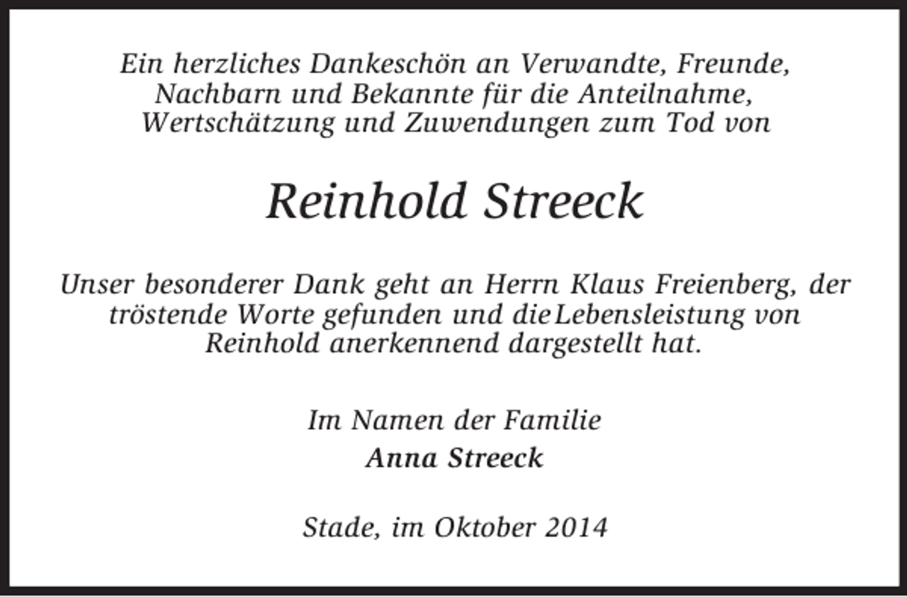<p>Ein herzliches Dankeschön an Verwandte, Freunde,<br />Nachbarn und Bekannte für die Anteilnahme,<br />Wertschätzung und Zuwendungen zum Tod von<br />Reinhold Streeck<br />Unser besonderer Dank geht an Herrn Klaus Freienberg, der tröstende Worte gefunden und die Lebensleistung von<br />Reinhold anerkennend dargestellt hat.<br />Im Namen der Familie<br />Anna Streeck<br />Stade, im Oktober 2014</p>