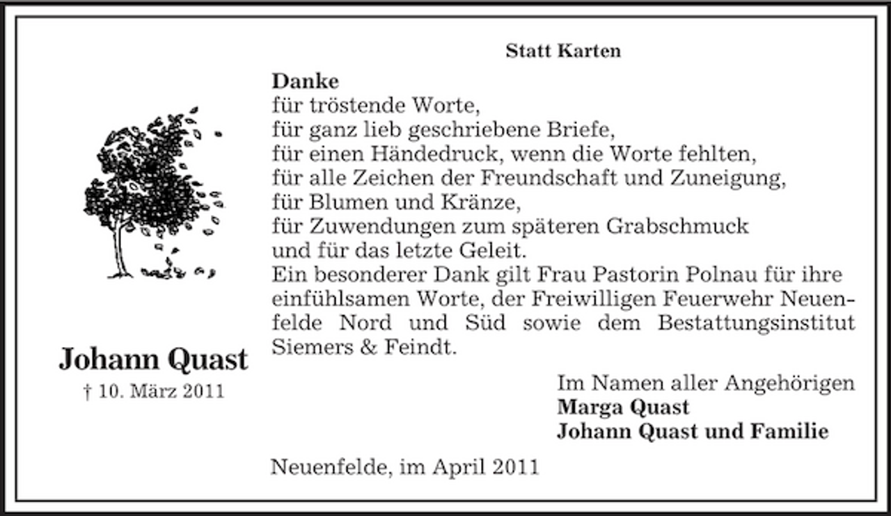 <p>Statt Karten</p><p>Johann Quast<br />† 10. März 2011</p><p>Danke für tröstende Worte, für ganz lieb geschriebene Briefe, für einen Händedruck, wenn die Worte fehlten, für alle Zeichen der Freundschaft und Zuneigung, für Blumen und Kränze, für Zuwendungen zum späteren Grabschmuck und für das letzte Geleit. Ein besonderer Dank gilt Frau Pastorin Polnau für ihre einfühlsamen Worte, der Freiwilligen Feuerwehr Neuenfelde Nord und Süd sowie dem Bestattungsinstitut Siemers &amp; Feindt. Im Namen aller Angehörigen Marga Quast Johann Quast und Familie Neuenfelde, im April 2011</p>