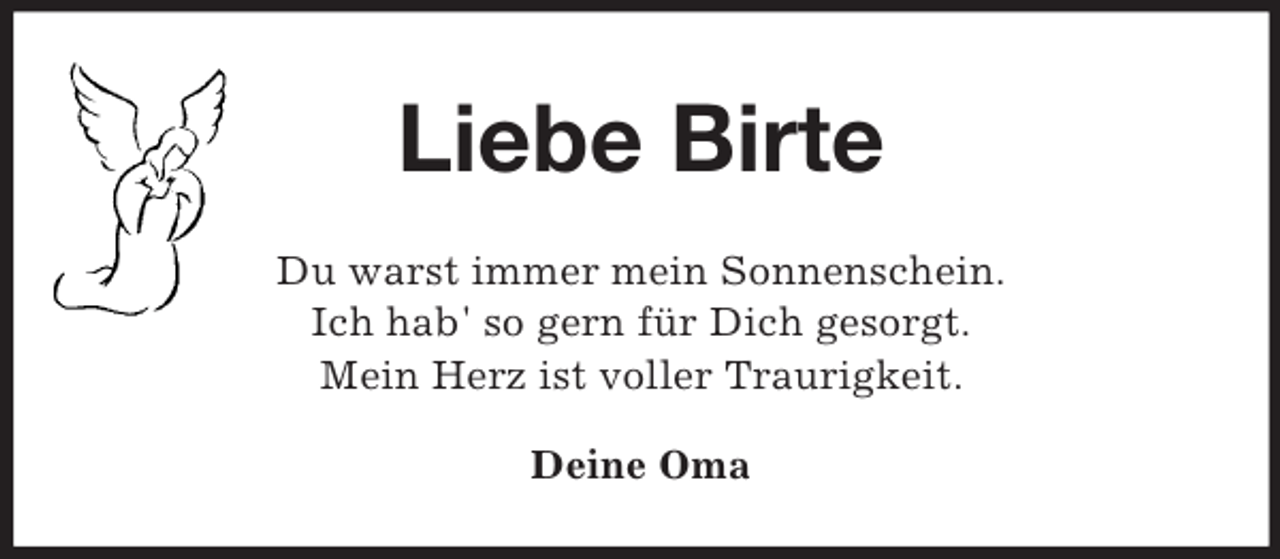 <p>Liebe Birte<br />Du warst immer mein Sonnenschein.<br />Ich hab' so gern für Dich gesorgt.<br />Mein Herz ist voller Traurigkeit.<br />Deine Oma</p>