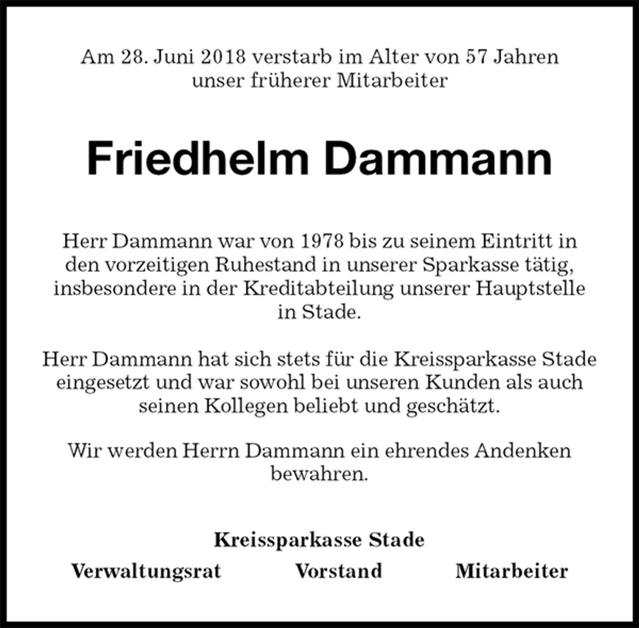 <p>Am 28. Juni 2018 verstarb im Alter von 57 Jahren<br />unser früherer Mitarbeiter<br />Friedhelm Dammann<br />Kreissparkasse Stade<br />Verwaltungsrat Vorstand Mitarbeiter<br />Herr Dammann war von 1978 bis zu seinem Eintritt in<br />den vorzeitigen Ruhestand in unserer Sparkasse tätig,<br />insbesondere in der Kreditabteilung unserer Hauptstelle in Stade.</p><p>Herr Dammann hat sich stets für die Kreissparkasse Stade eingesetzt und war sowohl bei unseren Kunden als auch seinen Kollegen beliebt und geschätzt.<br />Wir werden Herrn Dammann ein ehrendes Andenken<br />bewahren.</p>