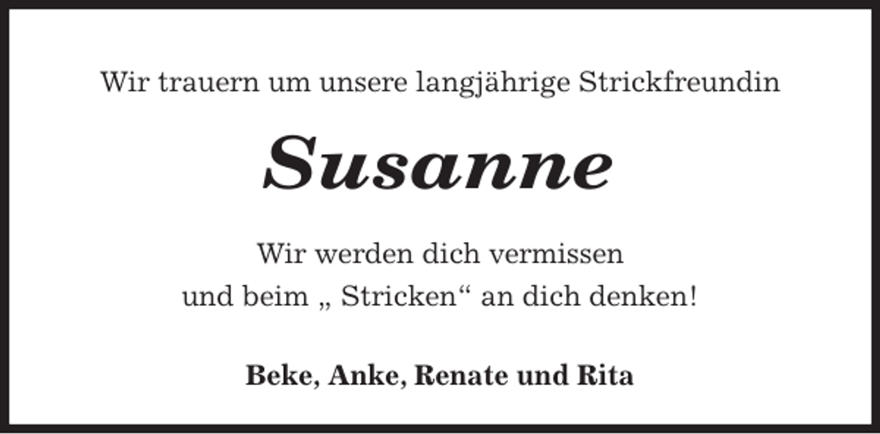 <p>Wir trauern um unsere langjährige Strickfreundin</p><p>Susanne</p><p>Wir werden dich vermissen<br />und beim „ Stricken“ an dich denken!</p><p>Beke, Anke, Renate und Rita</p>