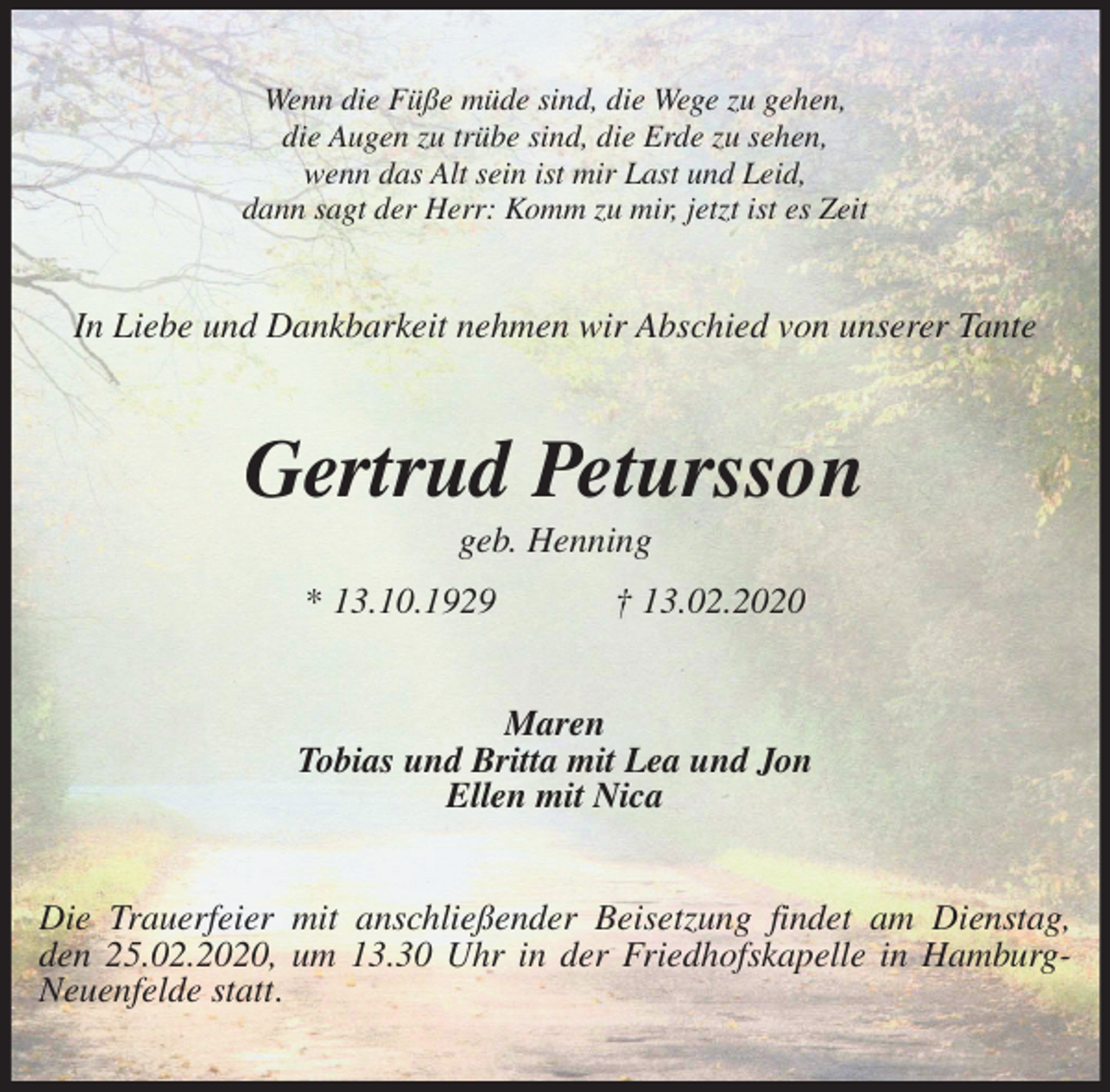 <p>Wenn die Füße müde sind, die Wege zu gehen,<br />die Augen zu trübe sind, die Erde zu sehen,<br />wenn das Alt sein ist mir Last und Leid,<br />dann sagt der Herr: Komm zu mir, jetzt ist es Zeit<br />In Liebe und Dankbarkeit nehmen wir Abschied von unserer Tante<br />Gertrud Petursson<br />geb. Henning<br />* 13.10.1929 † 13.02.2020<br />Maren<br />Tobias und Britta mit Lea und Jon<br />Ellen mit Nica<br />Die Trauerfeier mit anschließender Beisetzung findet am Dienstag,<br />den 25.02.2020, um 13.30 Uhr in der Friedhofskapelle in Hamburg-Neuenfelde statt.</p>