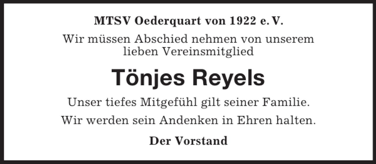 <p>MTSV Oederquart von 1922 e. V.<br />Wir müssen Abschied nehmen von unserem<br />lieben Vereinsmitglied<br />Tönjes Reyels<br />Unser tiefes Mitgefühl gilt seiner Familie.<br />Wir werden sein Andenken in Ehren halten.<br />Der Vorstand</p>