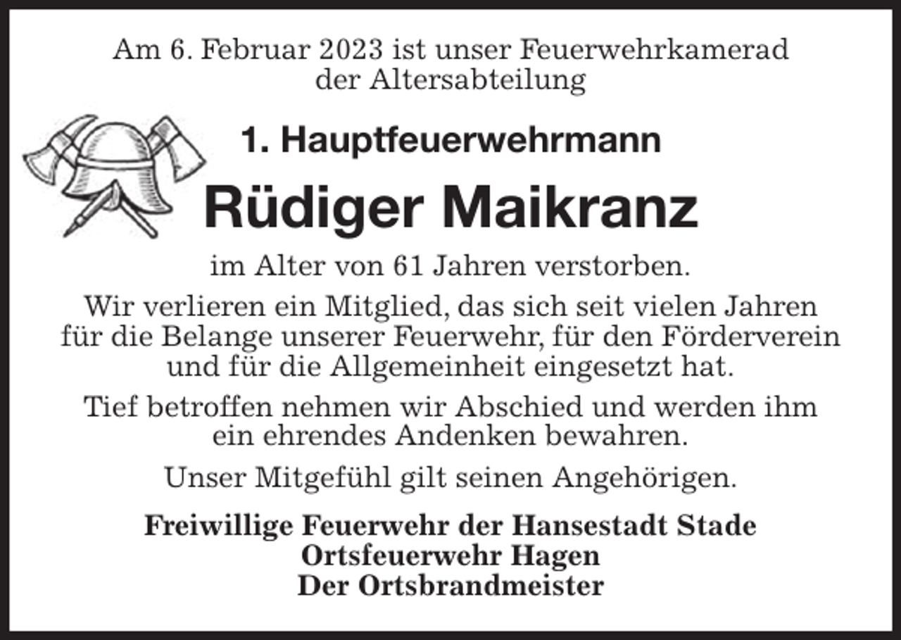 <p>Am 6. Februar 2023 ist unser Feuerwehrkamerad<br />der Altersabteilung<br />1. Hauptfeuerwehrmann</p><p>Rüdiger Maikranz<br />im Alter von 61 Jahren verstorben.<br />Wir verlieren ein Mitglied, das sich seit vielen Jahren<br />für die Belange unserer Feuerwehr, für den Förderverein und für die Allgemeinheit eingesetzt hat.<br />Tief betroffen nehmen wir Abschied und werden ihm<br />ein ehrendes Andenken bewahren.<br />Unser Mitgefühl gilt seinen Angehörigen.<br />Freiwillige Feuerwehr der Hansestadt Stade<br />Ortsfeuerwehr Hagen<br />Der Ortsbrandmeister</p>