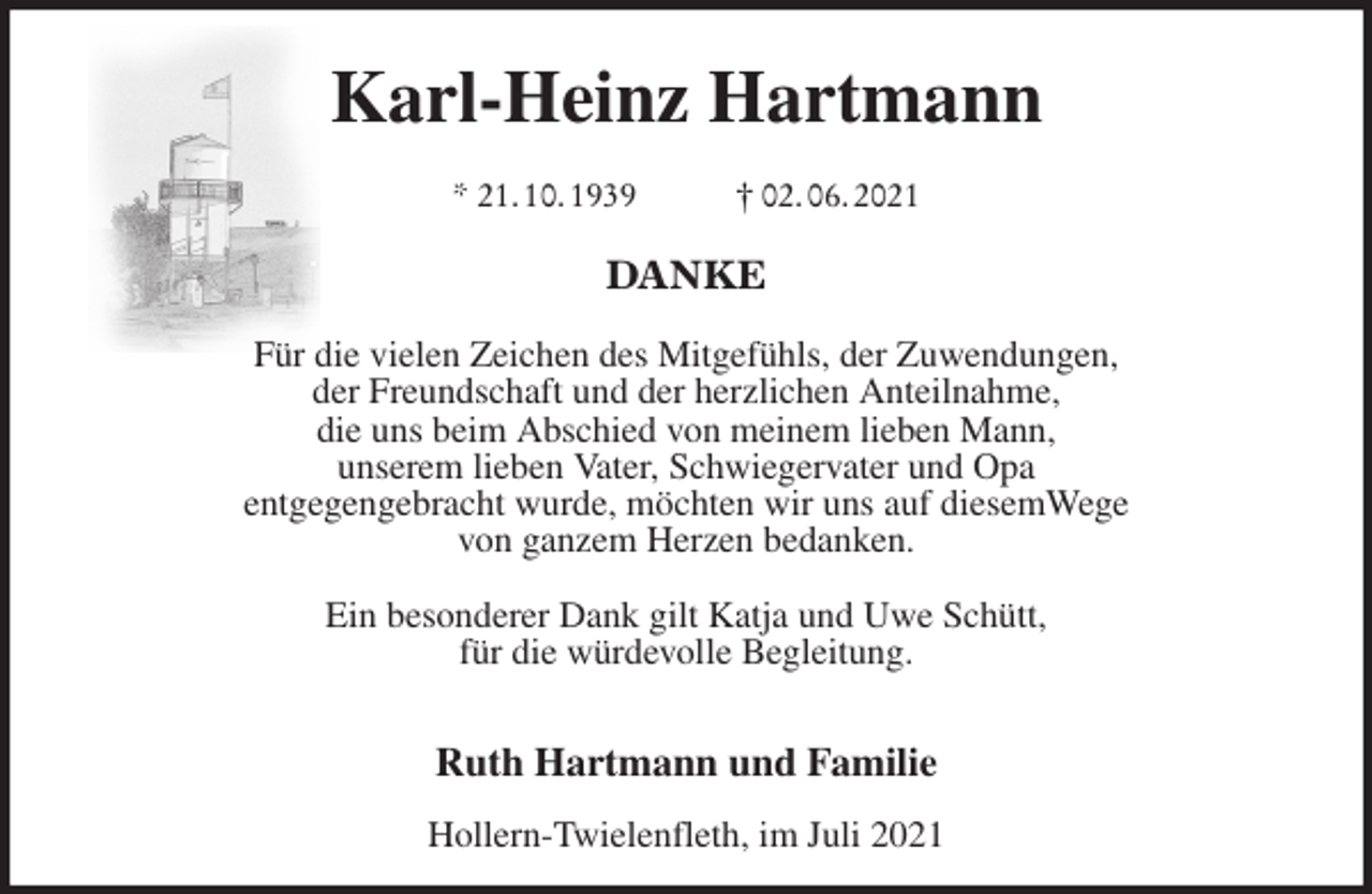 <p>Karl-Heinz Hartmann</p>
<p>* 21. 10. 1939 † 02. 06. 2021</p>
<p>DANKE</p>
<p>Für die vielen Zeichen des Mitgefühls, der Zuwendungen,<br />der Freundschaft und der herzlichen Anteilnahme,<br />die uns beim Abschied von meinem lieben Mann,<br />unserem lieben Vater, Schwiegervater und Opa<br />entgegengebracht wurde, möchten wir uns auf diesemWege<br />von ganzem Herzen bedanken.</p>
<p>Ein besonderer Dank gilt Katja und Uwe Schütt,<br />für die würdevolle Begleitung.</p>
<p>Ruth Hartmann und Familie<br />Hollern-Twielenfleth, im Juli 2021</p>