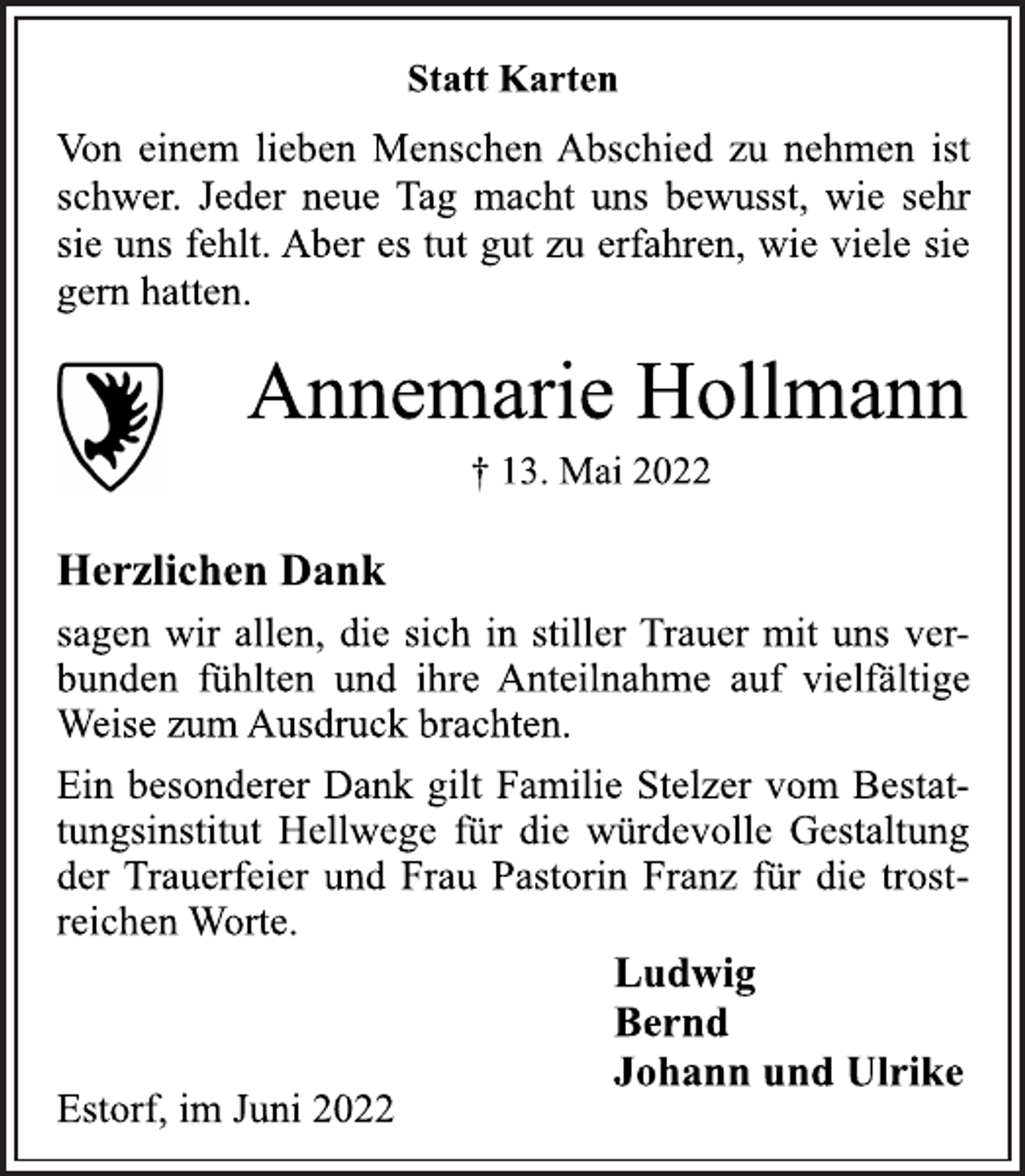 <p>Statt Karten<br />Von einem lieben Menschen Abschied zu nehmen ist<br />schwer. Jeder neue Tag macht uns bewusst, wie sehr<br />sie uns fehlt. Aber es tut gut zu erfahren, wie viele sie<br />gern hatten.<br />Annemarie Hollmann<br />† 13. Mai 2022<br />Herzlichen Dank<br />sagen wir allen, die sich in stiller Trauer mit uns verbunden fühlten und ihre Anteilnahme auf vielfältige<br />Weise zum Ausdruck brachten.<br />Ein besonderer Dank gilt Familie Stelzer vom Bestattungsinstitut Hellwege für die würdevolle Gestaltung<br />der Trauerfeier und Frau Pastorin Franz für die trostreichen Worte.<br />Ludwig<br />Bernd<br />Johann und Ulrike<br />Estorf, im Juni 2022</p>