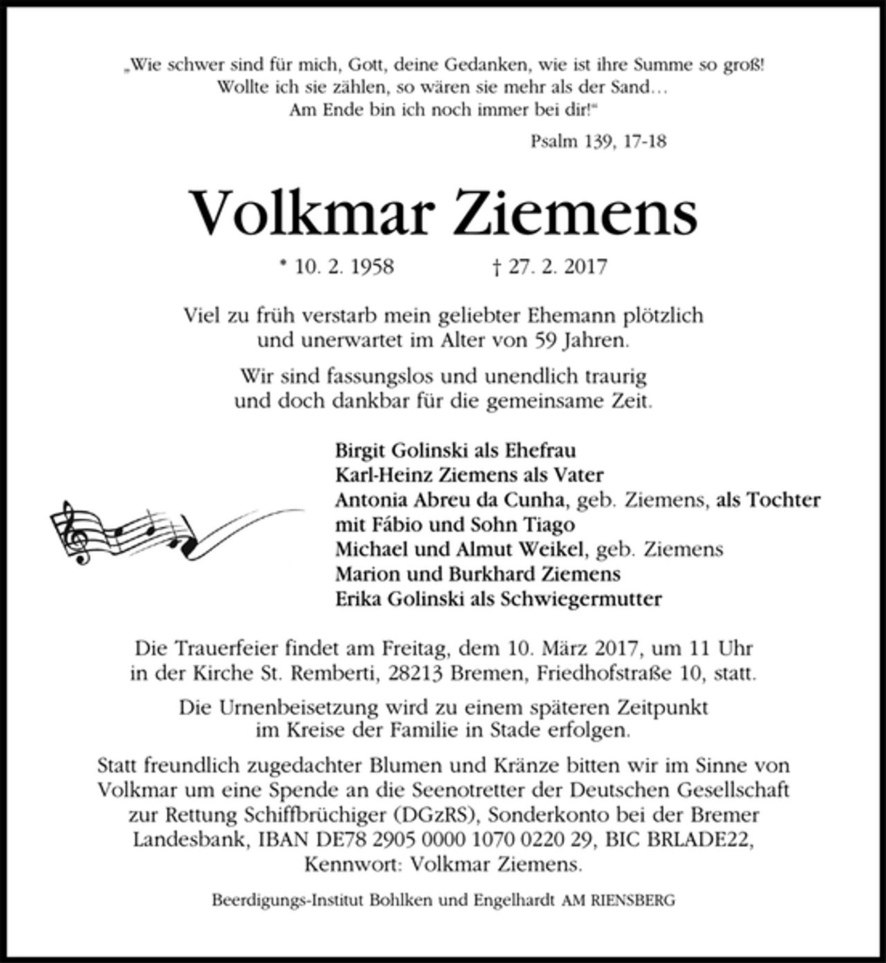 <p>„Wie schwer sind für mich, Gott, deine Gedanken, wie ist ihre Summe so groß!<br />Wollte ich sie zählen, so wären sie mehr als der Sand…<br />Am Ende bin ich noch immer bei dir!“<br />Psalm 139, 17-18<br />Volkmar Ziemens<br />* 10. 2. 1958 † 27. 2. 2017<br />Viel zu früh verstarb mein geliebter Ehemann plötzlich<br />und unerwartet im Alter von 59 Jahren.<br />Wir sind fassungslos und unendlich traurig<br />und doch dankbar für die gemeinsame Zeit.<br />Birgit Golinski als Ehefrau<br />Karl-Heinz Ziemens als Vater<br />Antonia Abreu da Cunha, geb. Ziemens, als Tochter<br />mit Fábio und Sohn Tiago<br />Michael und Almut Weikel, geb. Ziemens<br />Marion und Burkhard Ziemens<br />Erika Golinski als Schwiegermutter<br />Die Trauerfeier findet am Freitag, dem 10. März 2017, um 11 Uhr<br />in der Kirche St. Remberti, 28213 Bremen, Friedhofstraße 10, statt.<br />Die Urnenbeisetzung wird zu einem späteren Zeitpunkt<br />im Kreise der Familie in Stade erfolgen.<br />Statt freundlich zugedachter Blumen und Kränze bitten wir im Sinne von<br />Volkmar um eine Spende an die Seenotretter der Deutschen Gesellschaft<br />zur Rettung Schiffbrüchiger (DGzRS), Sonderkonto bei der Bremer<br />Landesbank, IBAN DE78 2905 0000 1070 0220 29, BIC BRLADE22,<br />Kennwort: Volkmar Ziemens.<br />Beerdigungs-Institut Bohlken und Engelhardt AM RIENSBERG</p>