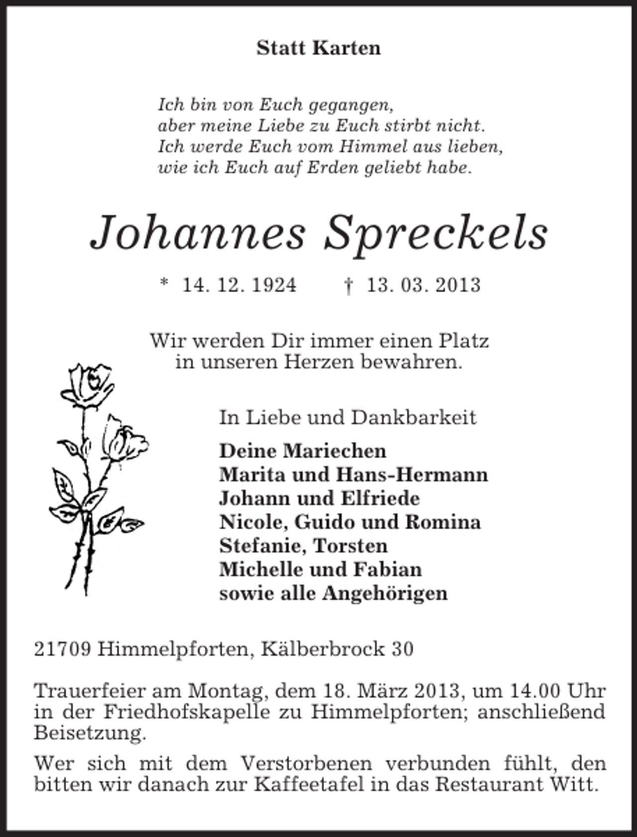 <p>Statt Karten<br />Ich bin von Euch gegangen,<br />aber meine Liebe zu Euch stirbt nicht.<br />Ich werde Euch vom Himmel aus lieben,<br />wie ich Euch auf Erden geliebt habe.<br />Johannes Spreckels<br />* 14. 12. 1924 † 13. 03. 2013<br />Wir werden Dir immer einen Platz<br />in unseren Herzen bewahren.<br />In Liebe und Dankbarkeit<br />Deine Mariechen<br />Marita und Hans-Hermann<br />Johann und Elfriede<br />Nicole, Guido und Romina<br />Stefanie, Torsten<br />Michelle und Fabian<br />sowie alle Angehörigen<br />21709 Himmelpforten, Kälberbrock 30</p><p>Trauerfeier am Montag, dem 18. März 2013, um 14.00 Uhr in der Friedhofskapelle zu Himmelpforten; anschließend Beisetzung.<br />Wer sich mit dem Verstorbenen verbunden fühlt, den<br />bitten wir danach zur Kaffeetafel in das Restaurant Witt.</p>