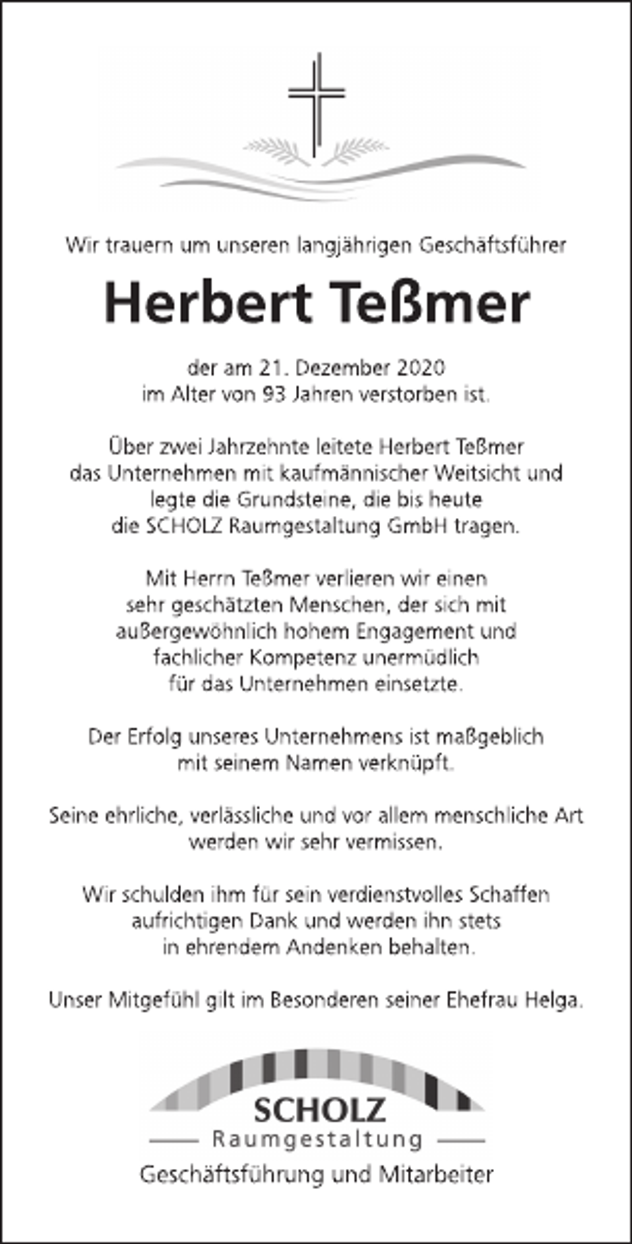 <p>Wir trauern um unseren langjährigen Geschäftsführer<br />Herbert Teßmer<br />der am 21. Dezember 2020<br />im Alter von 93 Jahren verstorben ist.<br />Über zwei Jahrzehnte leitete Herbert Teßmer<br />das Unternehmen mit kaufmännischer Weitsicht und<br />legte die Grundsteine, die bis heute<br />die SCHOLZ Raumgestaltung GmbH tragen.<br />Mit Herrn Teßmer verlieren wir einen<br />sehr geschätzten Menschen, der sich mit<br />außergewöhnlich hohem Engagement und<br />fachlicher Kompetenz unermüdlich<br />für das Unternehmen einsetzte.<br />Der Erfolg unseres Unternehmens ist maßgeblich<br />mit seinem Namen verknüpft.<br />Seine ehrliche, verlässliche und vor allem menschliche Art<br />werden wir sehr vermissen.<br />Wir schulden ihm für sein verdienstvolles Schaffen<br />aufrichtigen Dank und werden ihn stets<br />in ehrendem Andenken behalten.<br />Unser Mitgefühl gilt im Besonderen seiner Ehefrau Helga.<br />Scholz<br />Raumgestaltung<br />Geschäftsführung und Mitarbeiter</p>