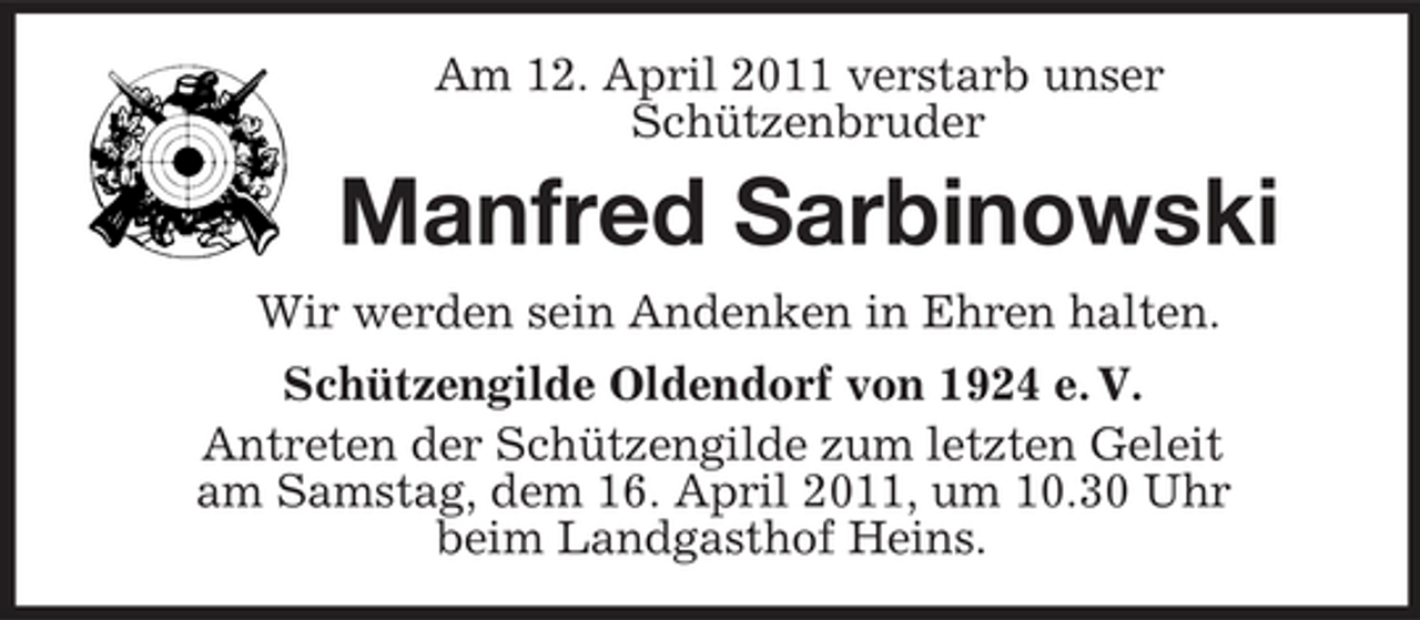 <p>Am 12. April 2011 verstarb unser Schützenbruder</p><p>Manfred Sarbinowski<br />Wir werden sein Andenken in Ehren halten. Schützengilde Oldendorf von 1924 e. V. Antreten der Schützengilde zum letzten Geleit am Samstag, dem 16. April 2011, um 10.30 Uhr beim Landgasthof Heins.</p>