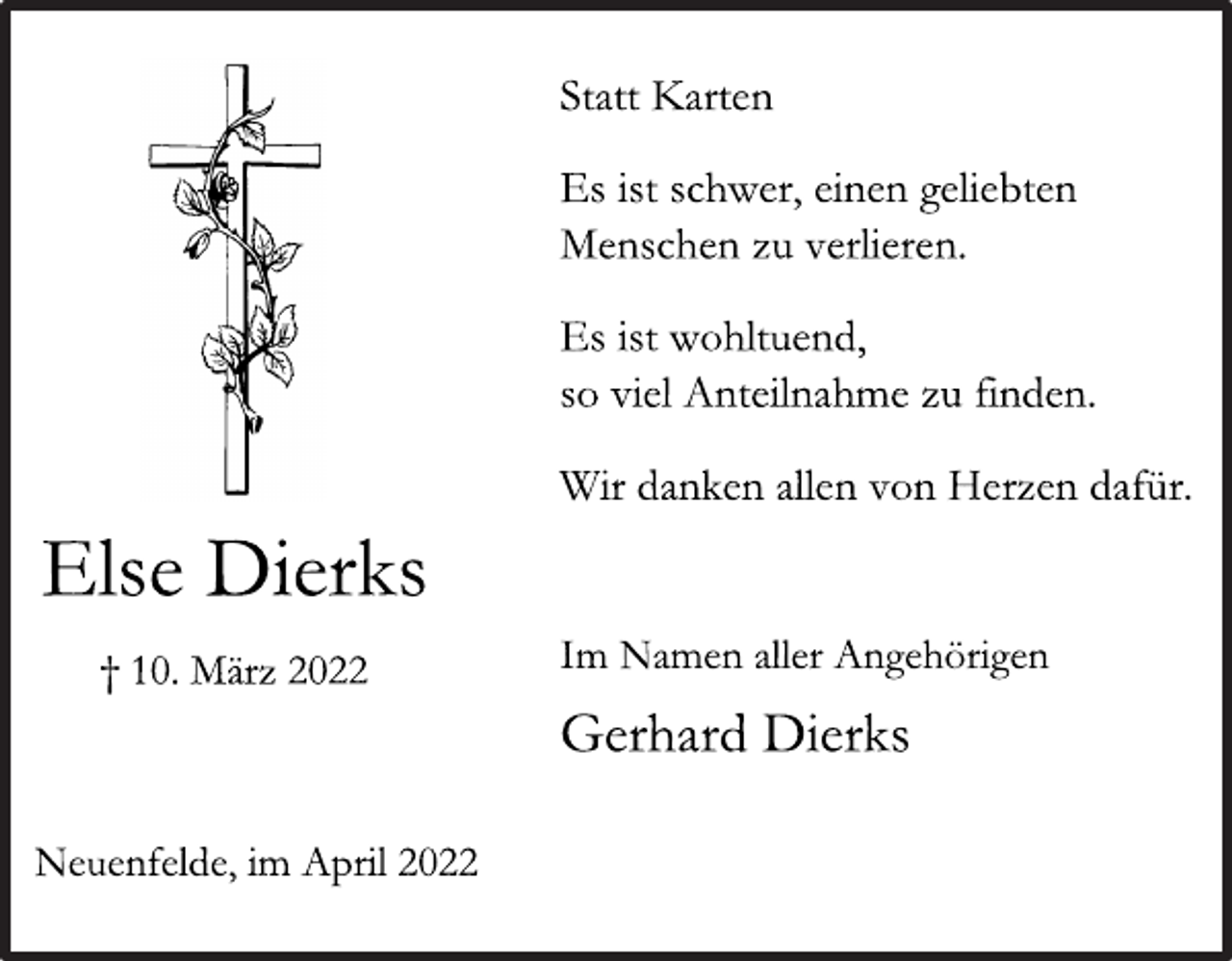 <p>Else Dierks<br />† 10. März 2022<br />Neuenfelde, im April 2022<br />Statt Karten<br />Es ist schwer, einen geliebten<br />Menschen zu verlieren.<br />Es ist wohltuend,<br />so viel Anteilnahme zu finden.<br />Wir danken allen von Herzen dafür.<br />Im Namen aller Angehörigen<br />Gerhard Dierks</p>