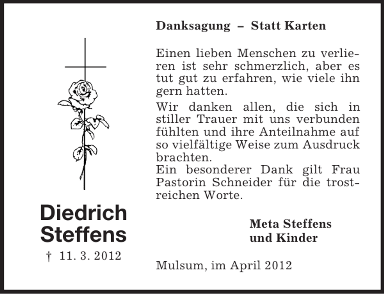 <p>Danksagung – Statt Karten<br />Einen lieben Menschen zu verlieren ist sehr schmerzlich, aber es<br />tut gut zu erfahren, wie viele ihn<br />gern hatten.<br />Wir danken allen, die sich in<br />stiller Trauer mit uns verbunden<br />fühlten und ihre Anteilnahme auf<br />so vielfältige Weise zum Ausdruck<br />brachten.<br />Ein besonderer Dank gilt Frau<br />Pastorin Schneider für die trostreichen Worte.</p><p>Diedrich<br />Steffens<br />† 11. 3. 2012</p><p>Meta Steffens<br />und Kinder<br />Mulsum, im April 2012</p>