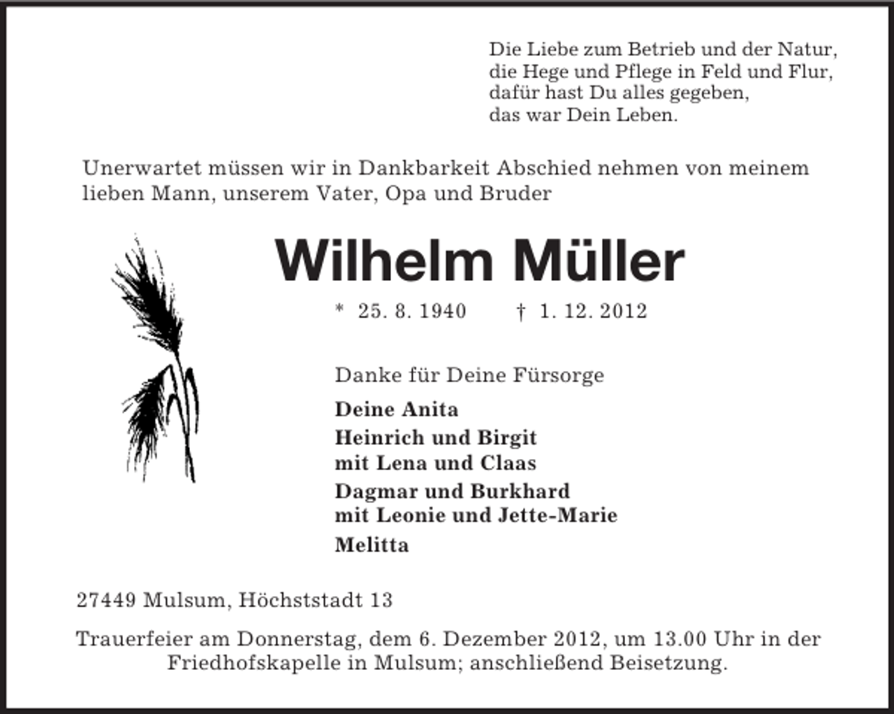 <p>Die Liebe zum Betrieb und der Natur,<br />die Hege und Pflege in Feld und Flur,<br />dafür hast Du alles gegeben,<br />das war Dein Leben.<br />Unerwartet müssen wir in Dankbarkeit Abschied nehmen von meinem<br />lieben Mann, unserem Vater, Opa und Bruder<br />Wilhelm Müller<br />* 25. 8. 1940 † 1. 12. 2012<br />Danke für Deine Fürsorge<br />Deine Anita<br />Heinrich und Birgit<br />mit Lena und Claas<br />Dagmar und Burkhard<br />mit Leonie und Jette-Marie<br />Melitta<br />27449 Mulsum, Höchststadt 13<br />Trauerfeier am Donnerstag, dem 6. Dezember 2012, um 13.00 Uhr in der<br />Friedhofskapelle in Mulsum; anschließend Beisetzung.</p>