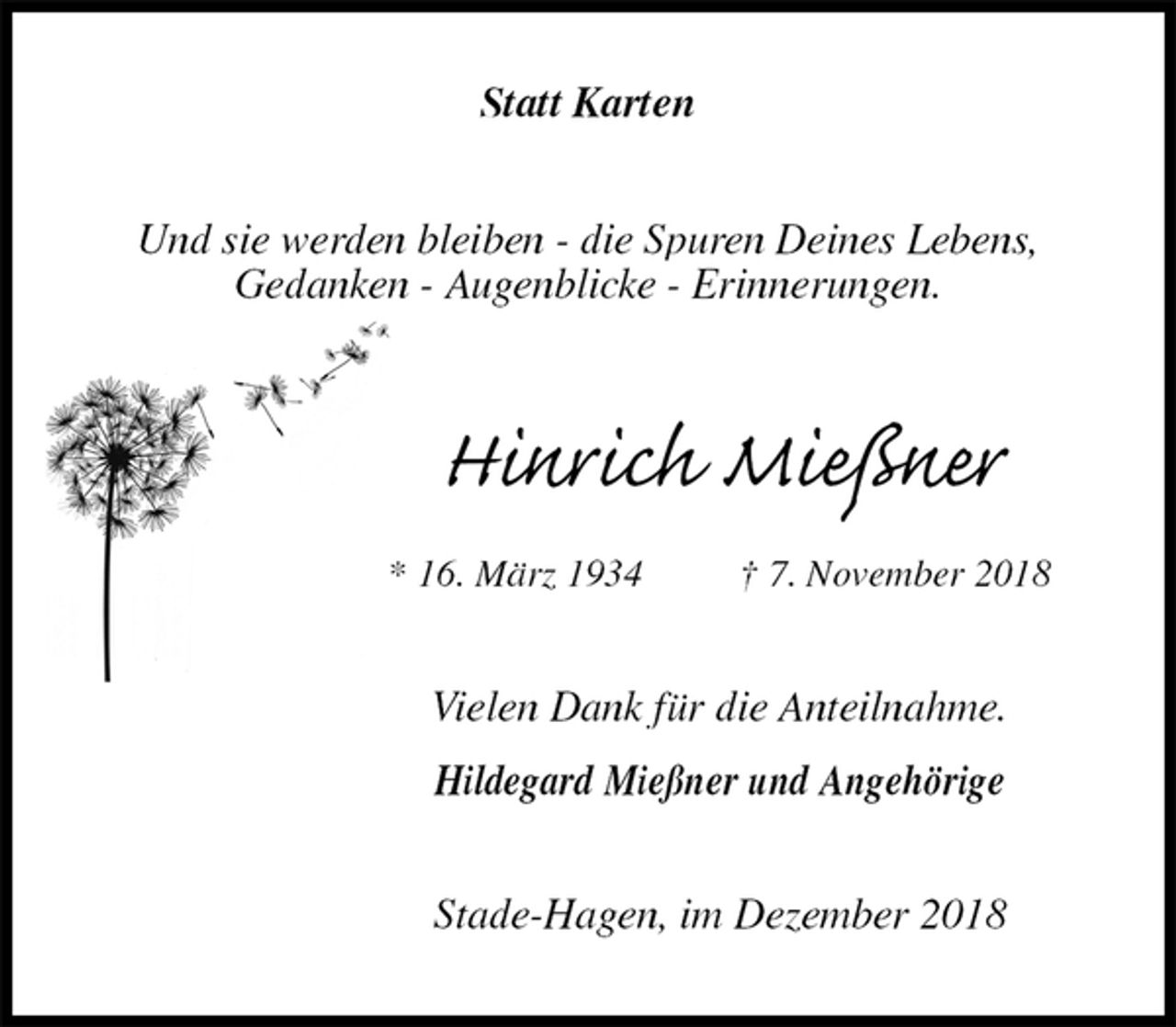 <p>Statt Karten<br />Und sie werden bleiben - die Spuren Deines Lebens,<br />Gedanken - Augenblicke - Erinnerungen.<br />Hinrich Mießner<br />* 16. März 1934 † 7. November 2018<br />Vielen Dank für die Anteilnahme.</p><p>Hildegard Mießner und Angehörige<br />Stade-Hagen, im Dezember 2018</p>