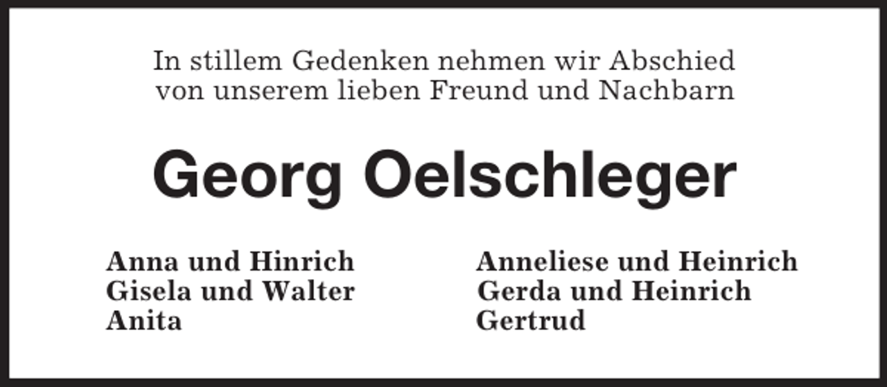 <p>In stillem Gedenken nehmen wir Abschied<br />von unserem lieben Freund und Nachbarn<br />Georg Oelschleger<br />Anna und Hinrich Anneliese und Heinrich<br />Gisela und Walter Gerda und Heinrich<br />Anita Gertrud</p>