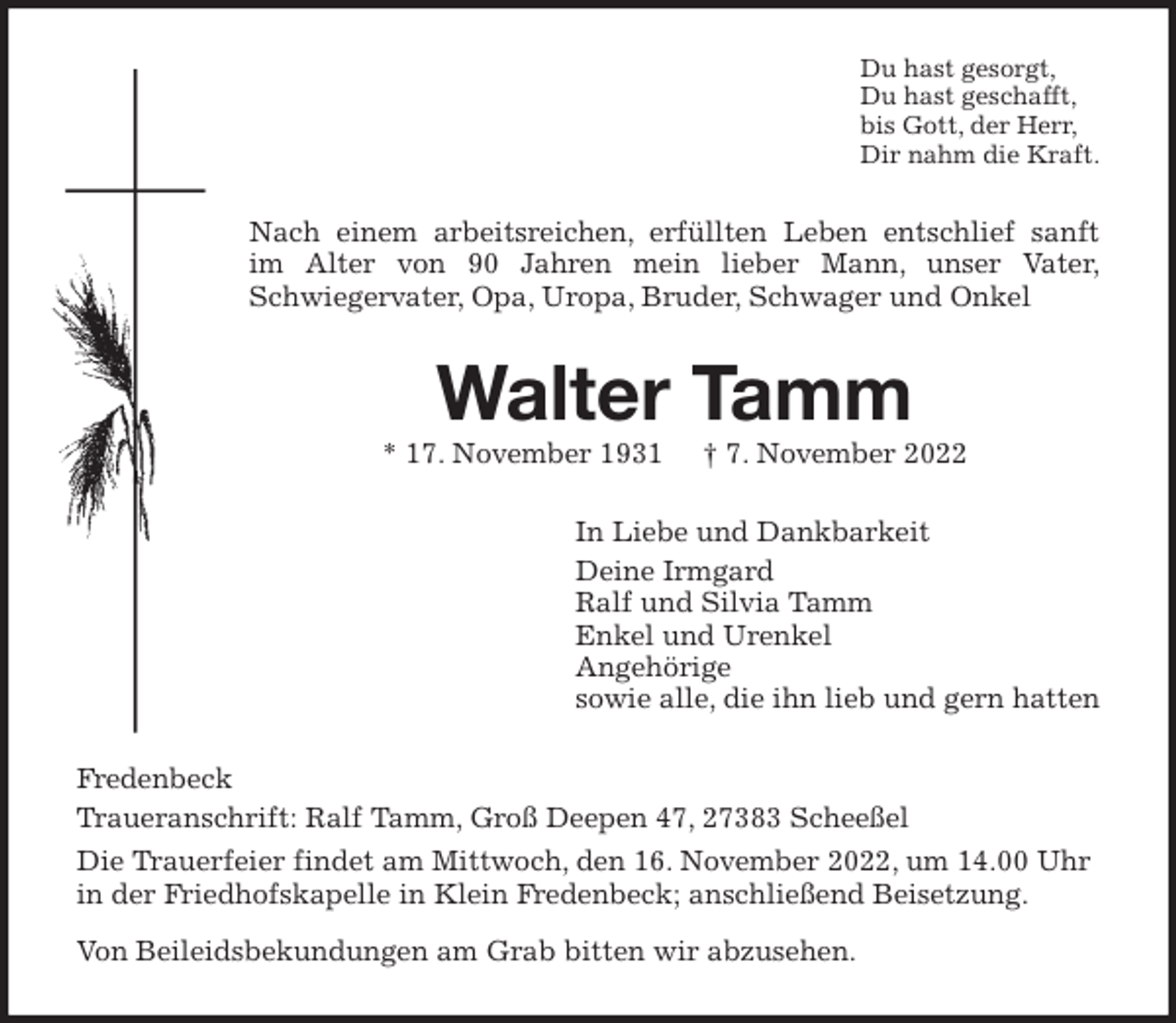 <p>Du hast gesorgt,<br />Du hast geschafft,<br />bis Gott, der Herr,<br />Dir nahm die Kraft.<br />Nach einem arbeitsreichen, erfüllten Leben entschlief sanft<br />im Alter von 90 Jahren mein lieber Mann, unser Vater,<br />Schwiegervater, Opa, Uropa, Bruder, Schwager und Onkel<br />Walter Tamm<br />* 17. November 1931 † 7. November 2022<br />In Liebe und Dankbarkeit<br />Deine Irmgard<br />Ralf und Silvia Tamm<br />Enkel und Urenkel<br />Angehörige<br />sowie alle, die ihn lieb und gern hatten<br />Fredenbeck<br />Traueranschrift: Ralf Tamm, Groß Deepen 47, 27383 Scheeßel<br />Die Trauerfeier findet am Mittwoch, den 16. November 2022, um 14.00 Uhr in der Friedhofskapelle in Klein Fredenbeck; anschließend Beisetzung.<br />Von Beileidsbekundungen am Grab bitten wir abzusehen.</p>