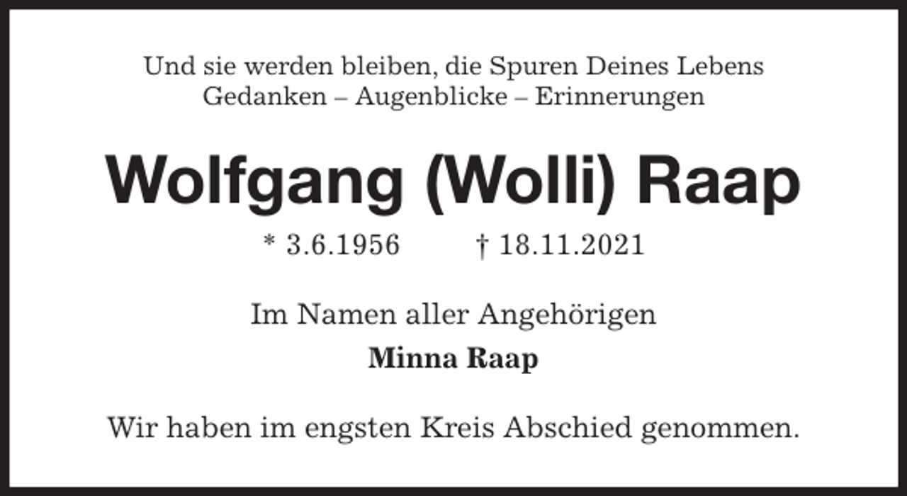 <p>Und sie werden bleiben, die Spuren Deines Lebens<br />Gedanken - Augenblicke - Erinnerungen<br />Wolfgang (Wolli) Raap<br />* 3.6.1956 † 18.11.2021<br />Im Namen aller Angehörigen<br />Minna Raap<br />Wir haben im engsten Kreis Abschied genommen.</p>