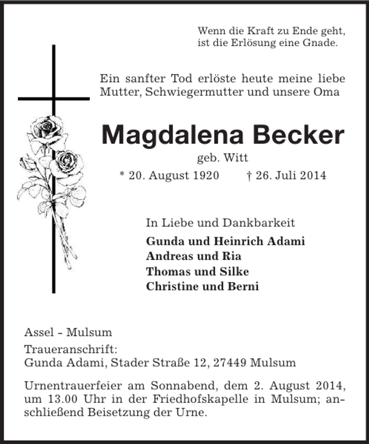 <p>Wenn die Kraft zu Ende geht,<br />ist die Erlösung eine Gnade.<br />Ein sanfter Tod erlöste heute meine liebe Mutter, Schwiegermutter und unsere Oma<br />Magdalena Becker<br />geb. Witt<br />* 20. August 1920 † 26. Juli 2014<br />In Liebe und Dankbarkeit<br />Gunda und Heinrich Adami<br />Andreas und Ria<br />Thomas und Silke<br />Christine und Berni<br />Assel - Mulsum<br />Traueranschrift:<br />Gunda Adami, Stader Straße 12, 27449 Mulsum<br />Urnentrauerfeier am Sonnabend, dem 2. August 2014, um 13.00 Uhr in der Friedhofskapelle in Mulsum; anschließend Beisetzung der Urne.</p>