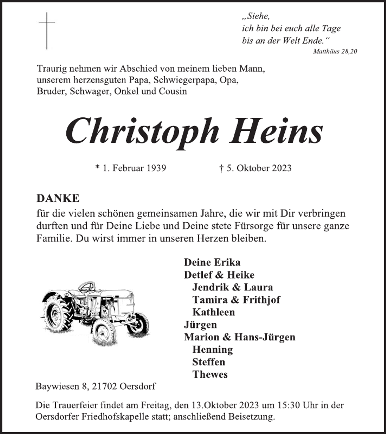 <p>„Siehe,<br />ich bin bei euch alle Tage<br />bis an der Welt Ende.“<br />Matthäus 28,20<br />DANKE<br />für die vielen schönen gemeinsamen Jahre, die wir mit Dir verbringen<br />durften und für Deine Liebe und Deine stete Fürsorge für unsere ganze<br />Familie. Du wirst immer in unseren Herzen bleiben.<br />Deine Erika<br />Detlef &amp; Heike<br />Jendrik &amp; Laura<br />Tamira &amp; Frithjof<br />Kathleen<br />Jürgen<br />Marion &amp; Hans-Jürgen<br />Henning<br />Steffen<br />Thewes<br />Christoph Heins</p><p>* 1. Februar 1939 † 5. Oktober 2023<br />Baywiesen 8, 21702 Oersdorf<br />Die Trauerfeier findet am Freitag, den 13.Oktober 2023 um 15:30 Uhr in der<br />Oersdorfer Friedhofskapelle statt; anschließend Beisetzung.<br />Traurig nehmen wir Abschied von meinem lieben Mann,<br />unserem herzensguten Papa, Schwiegerpapa, Opa,<br />Bruder, Schwager, Onkel und Cousin</p>