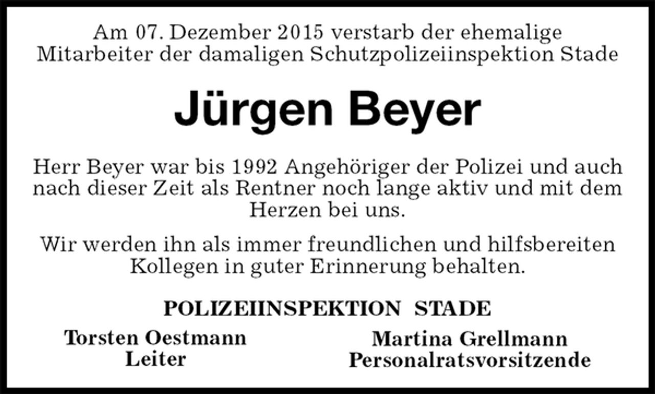 <p>Martina Grellmann<br />Personalratsvorsitzende<br />Am 07. Dezember 2015 verstarb der ehemalige<br />Mitarbeiter der damaligen Schutzpolizeiinspektion Stade</p>
<p>Jürgen Beyer</p>
<p>Herr Beyer war bis 1992 Angehöriger der Polizei und auch nach dieser Zeit als Rentner noch lange aktiv und mit dem Herzen bei uns.<br />Wir werden ihn als immer freundlichen und hilfsbereiten Kollegen in guter Erinnerung behalten.</p>
<p>POLIZEIINSPEKTION STADE<br />Torsten Oestmann<br />Leiter</p>