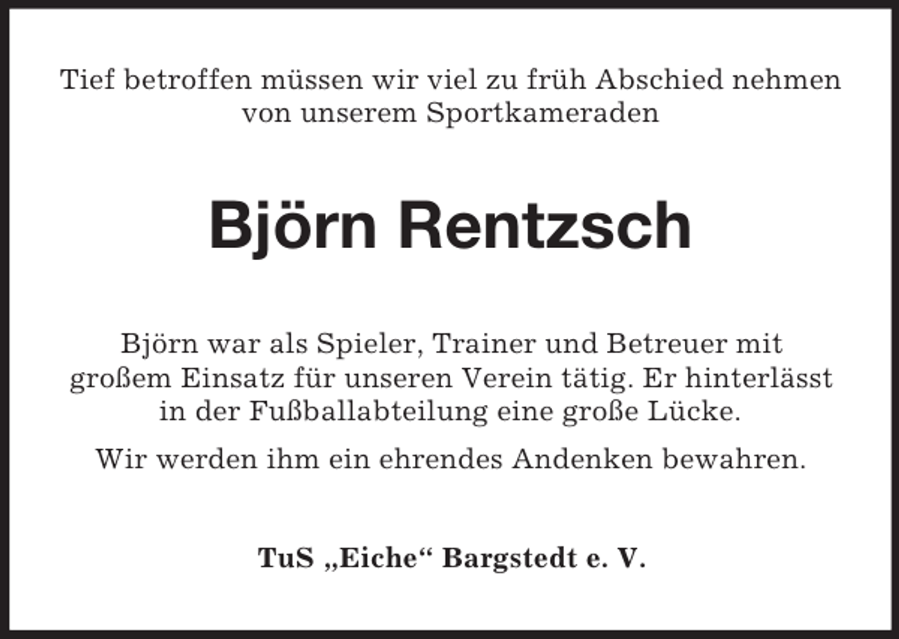 <p>Tief betroffen müssen wir viel zu früh Abschied nehmen von unserem Sportkameraden<br />Björn Rentzsch<br />Björn war als Spieler, Trainer und Betreuer mit<br />großem Einsatz für unseren Verein tätig. Er hinterlässt in der Fußballabteilung eine große Lücke.<br />Wir werden ihm ein ehrendes Andenken bewahren.<br />TuS „Eiche“ Bargstedt e. V.</p>