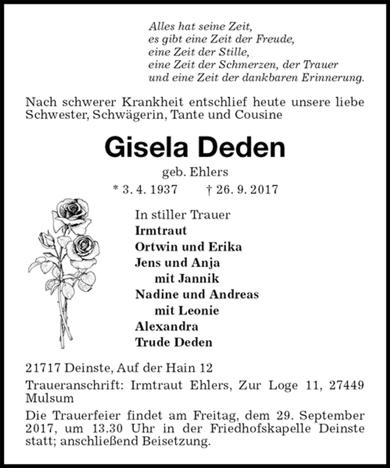 <p>Alles hat seine Zeit,<br />es gibt eine Zeit der Freude,<br />eine Zeit der Stille,<br />eine Zeit der Schmerzen, der Trauer<br />und eine Zeit der dankbaren Erinnerung.<br />Nach schwerer Krankheit entschlief heute unsere liebe Schwester, Schwägerin, Tante und Cousine<br />Gisela Deden<br />geb. Ehlers<br />* 3. 4. 1937 † 26. 9. 2017<br />In stiller Trauer<br />Irmtraut<br />Ortwin und Erika<br />Jens und Anja<br />mit Jannik<br />Nadine und Andreas<br />mit Leonie<br />Alexandra<br />Trude Deden<br />21717 Deinste, Auf der Hain 12<br />Traueranschrift: Irmtraut Ehlers, Zur Loge 11, 27449 Mulsum<br />Die Trauerfeier findet am Freitag, dem 29. September 2017, um 13.30 Uhr in der Friedhofskapelle Deinste statt; anschließend Beisetzung.</p>