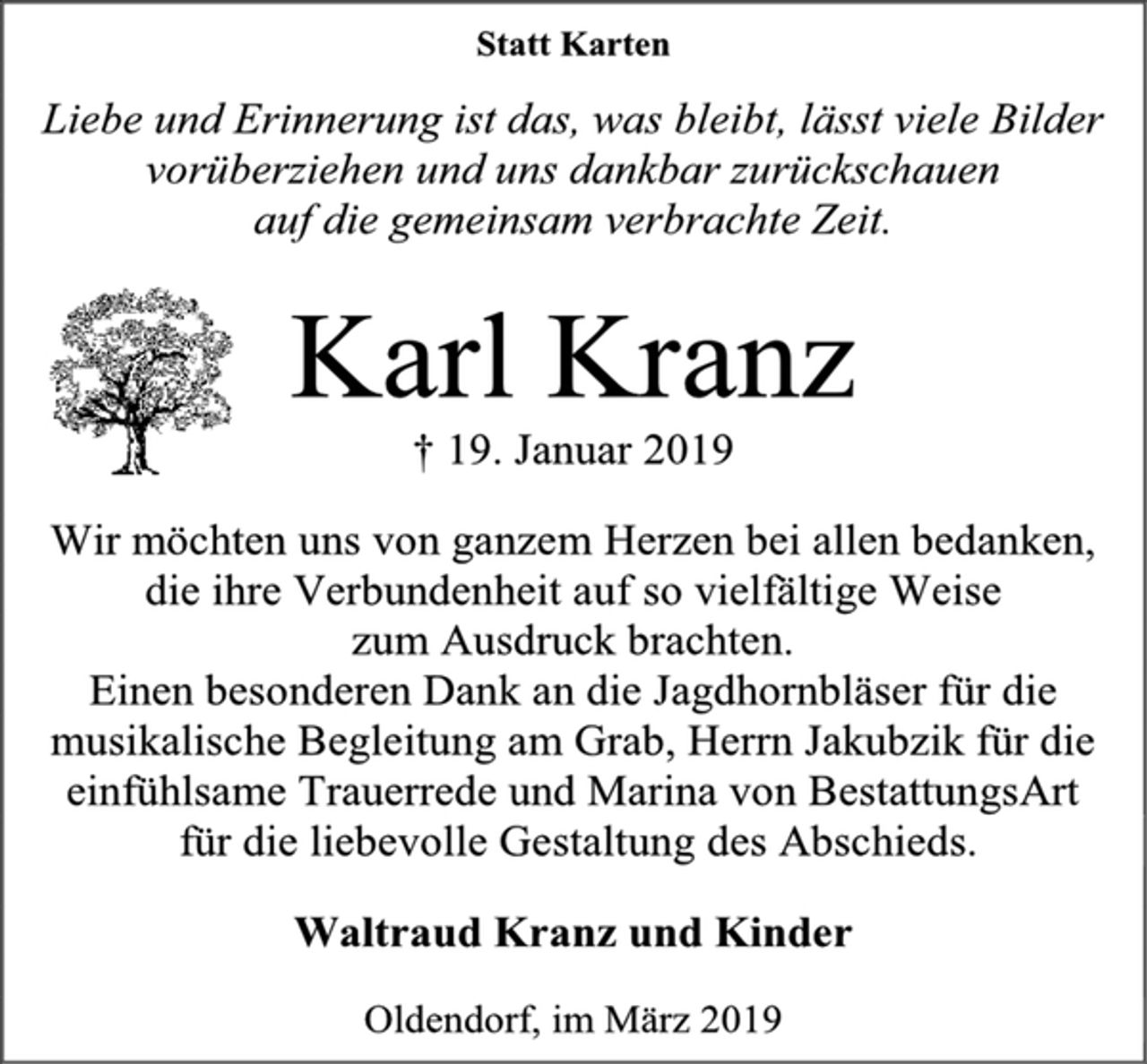 <p>Statt Karten<br />Liebe und Erinnerung ist das, was bleibt, lässt viele Bilder vorüberziehen und uns dankbar zurückschauen<br />auf die gemeinsam verbrachte Zeit.<br />Karl Kranz<br />† 19. Januar 2019<br />Wir möchten uns von ganzem Herzen bei allen bedanken, die ihre Verbundenheit auf so vielfältige Weise zum Ausdruck brachten.<br />Einen besonderen Dank an die Jagdhornbläser für die musikalische Begleitung am Grab, Herrn Jakubzik für die einfühlsame Trauerrede und Marina von BestattungsArt für die liebevolle Gestaltung des Abschieds.<br />Waltraud Kranz und Kinder<br />Oldendorf, im März 2019</p>