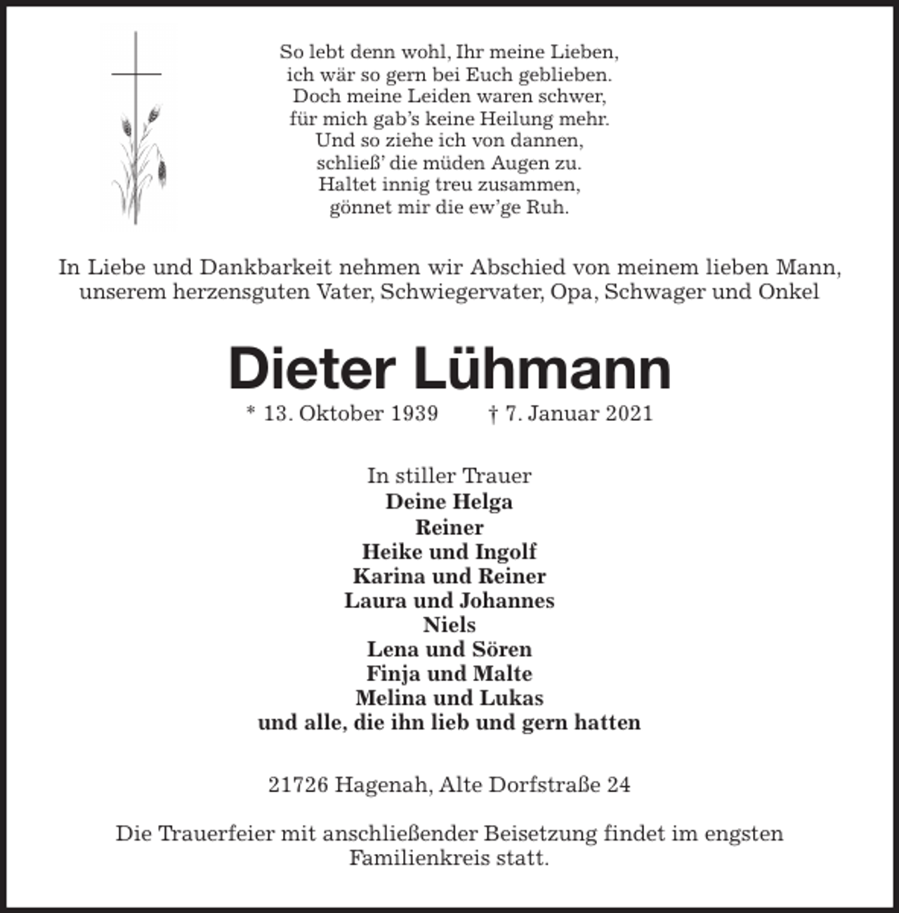 <p>So lebt denn wohl, Ihr meine Lieben,<br />ich wär so gern bei Euch geblieben.<br />Doch meine Leiden waren schwer,<br />für mich gab’s keine Heilung mehr.<br />Und so ziehe ich von dannen,<br />schließ’ die müden Augen zu.<br />Haltet innig treu zusammen,<br />gönnet mir die ew’ge Ruh.<br />In Liebe und Dankbarkeit nehmen wir Abschied von meinem lieben Mann, unserem herzensguten Vater, Schwiegervater, Opa, Schwager und Onkel<br />Dieter Lühmann<br />* 13. Oktober 1939 † 7. Januar 2021<br />In stiller Trauer<br />Deine Helga<br />Reiner<br />Heike und Ingolf<br />Karina und Reiner<br />Laura und Johannes<br />Niels<br />Lena und Sören<br />Finja und Malte<br />Melina und Lukas<br />und alle, die ihn lieb und gern hatten<br />21726 Hagenah, Alte Dorfstraße 24</p>
<p>Die Trauerfeier mit anschließender Beisetzung findet im engsten<br />Familienkreis statt.</p>