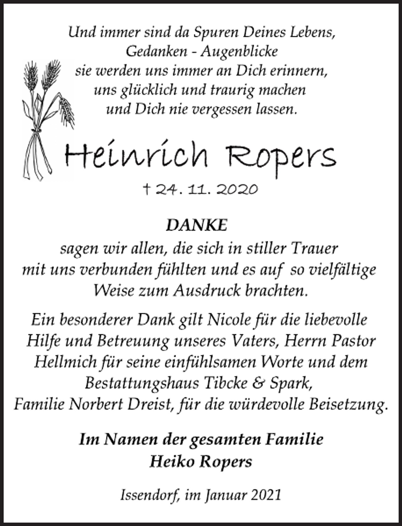 <p>Und immer sind da Spuren Deines Lebens,<br />Gedanken - Augenblicke<br />sie werden uns immer an Dich erinnern,<br />uns glücklich und traurig machen<br />und Dich nie vergessen lassen.<br />Heinrich Ropers<br />+ 24. 11. 2020<br />DANKE<br />sagen wir allen, die sich in stiller Trauer<br />mit uns verbunden fühlten und es auf so vielfältige<br />Weise zum Ausdruck brachten.<br />Ein besonderer Dank gilt Nicole für die liebevolle<br />Hilfe und Betreuung unseres Vaters, Herrn Pastor<br />Hellmich für seine einfühlsamen Worte und dem<br />Bestattungshaus Tibcke &amp; Spark,<br />Familie Norbert Dreist, für die würdevolle Beisetzung.<br />Im Namen der gesamten Familie<br />Heiko Ropers<br />Issendorf, im Januar 2021</p>