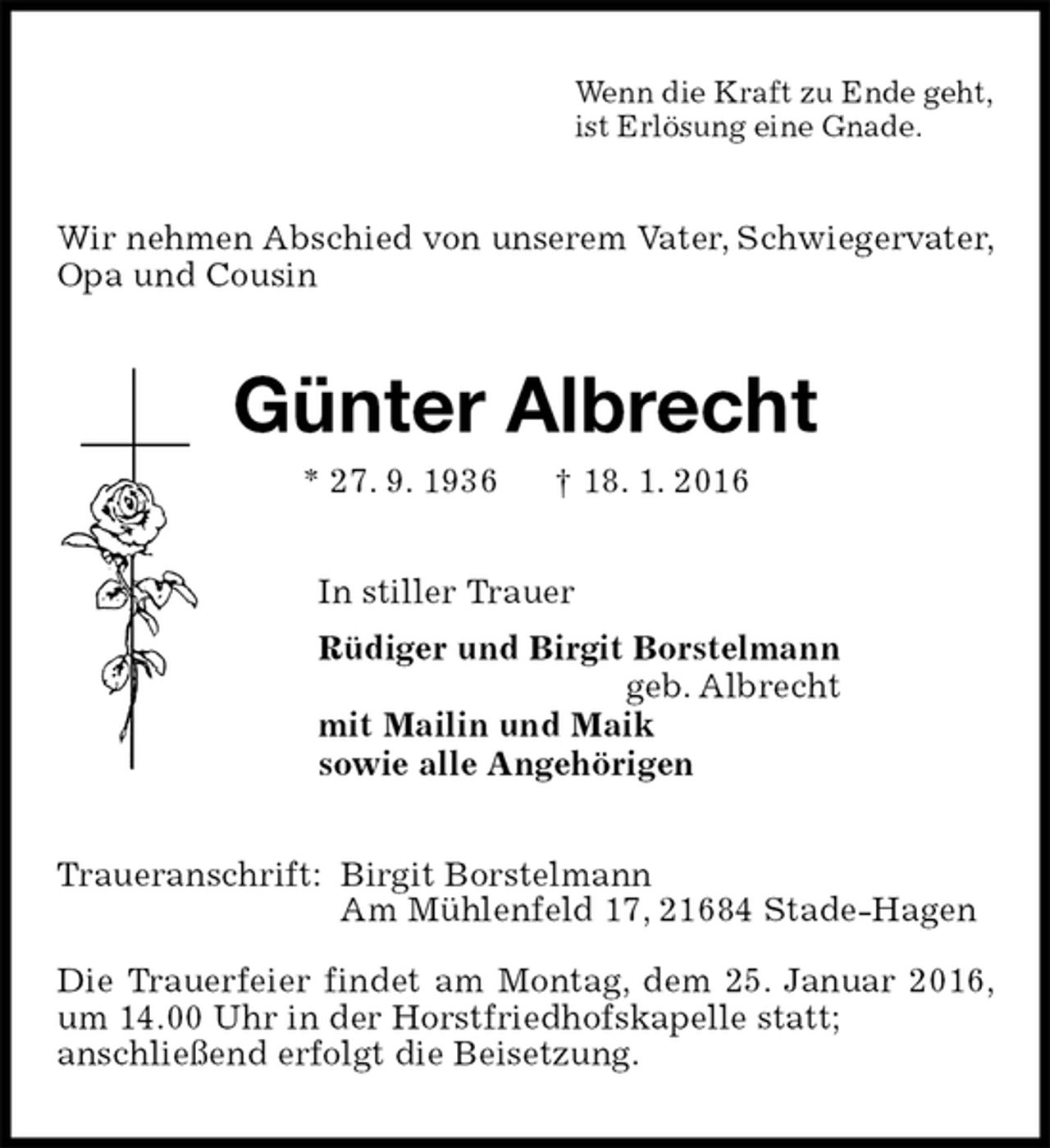 <p>Wenn die Kraft zu Ende geht,<br />ist Erlösung eine Gnade.<br />Wir nehmen Abschied von unserem Vater, Schwiegervater, Opa und Cousin<br />Günter Albrecht<br />* 27. 9. 1936 † 18. 1. 2016<br />In stiller Trauer<br />Rüdiger und Birgit Borstelmann<br />geb. Albrecht<br />mit Mailin und Maik<br />sowie alle Angehörigen<br />Traueranschrift: Birgit Borstelmann<br />Am Mühlenfeld 17, 21684 Stade-Hagen</p>
<p>Die Trauerfeier findet am Montag, dem 25. Januar 2016, um 14.00 Uhr in der Horstfriedhofskapelle statt;<br />anschließend erfolgt die Beisetzung.</p>