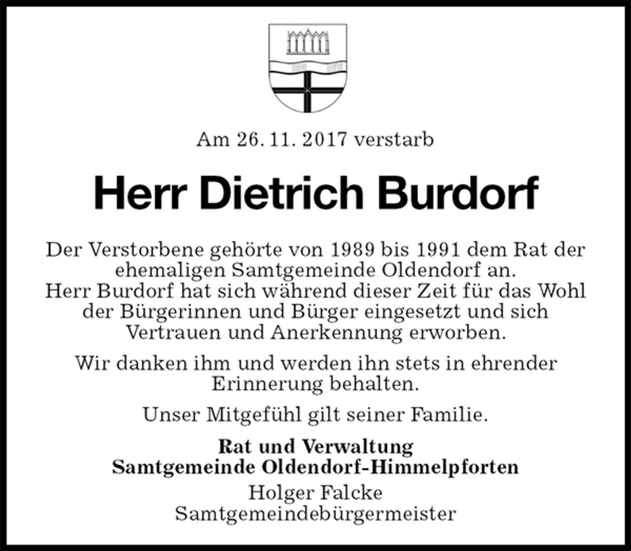 <p>Am 26. 11. 2017 verstarb<br />Herr Dietrich Burdorf<br />Der Verstorbene gehörte von 1989 bis 1991 dem Rat der ehemaligen Samtgemeinde Oldendorf an.<br />Herr Burdorf hat sich während dieser Zeit für das Wohl der Bürgerinnen und Bürger eingesetzt und sich<br />Vertrauen und Anerkennung erworben.<br />Wir danken ihm und werden ihn stets in ehrender<br />Erinnerung behalten.<br />Unser Mitgefühl gilt seiner Familie.<br />Rat und Verwaltung<br />Samtgemeinde Oldendorf-Himmelpforten<br />Holger Falcke<br />Samtgemeindebürgermeister</p>