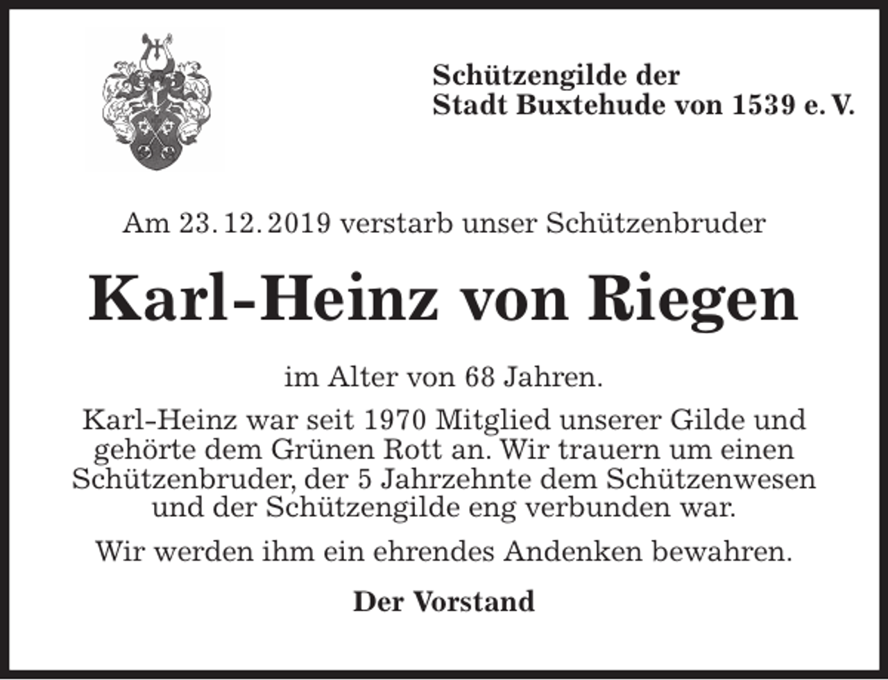 <p>Schützengilde der<br />Stadt Buxtehude von 1539 e. V.</p>
<p>Am 23. 12. 2019 verstarb unser Schützenbruder<br />Karl-Heinz von Riegen<br />im Alter von 68 Jahren.<br />Karl-Heinz war seit 1970 Mitglied unserer Gilde und<br />gehörte dem Grünen Rott an. Wir trauern um einen<br />Schützenbruder, der 5 Jahrzehnte dem Schützenwesen<br />und der Schützengilde eng verbunden war.<br />Wir werden ihm ein ehrendes Andenken bewahren.<br />Der Vorstand</p>