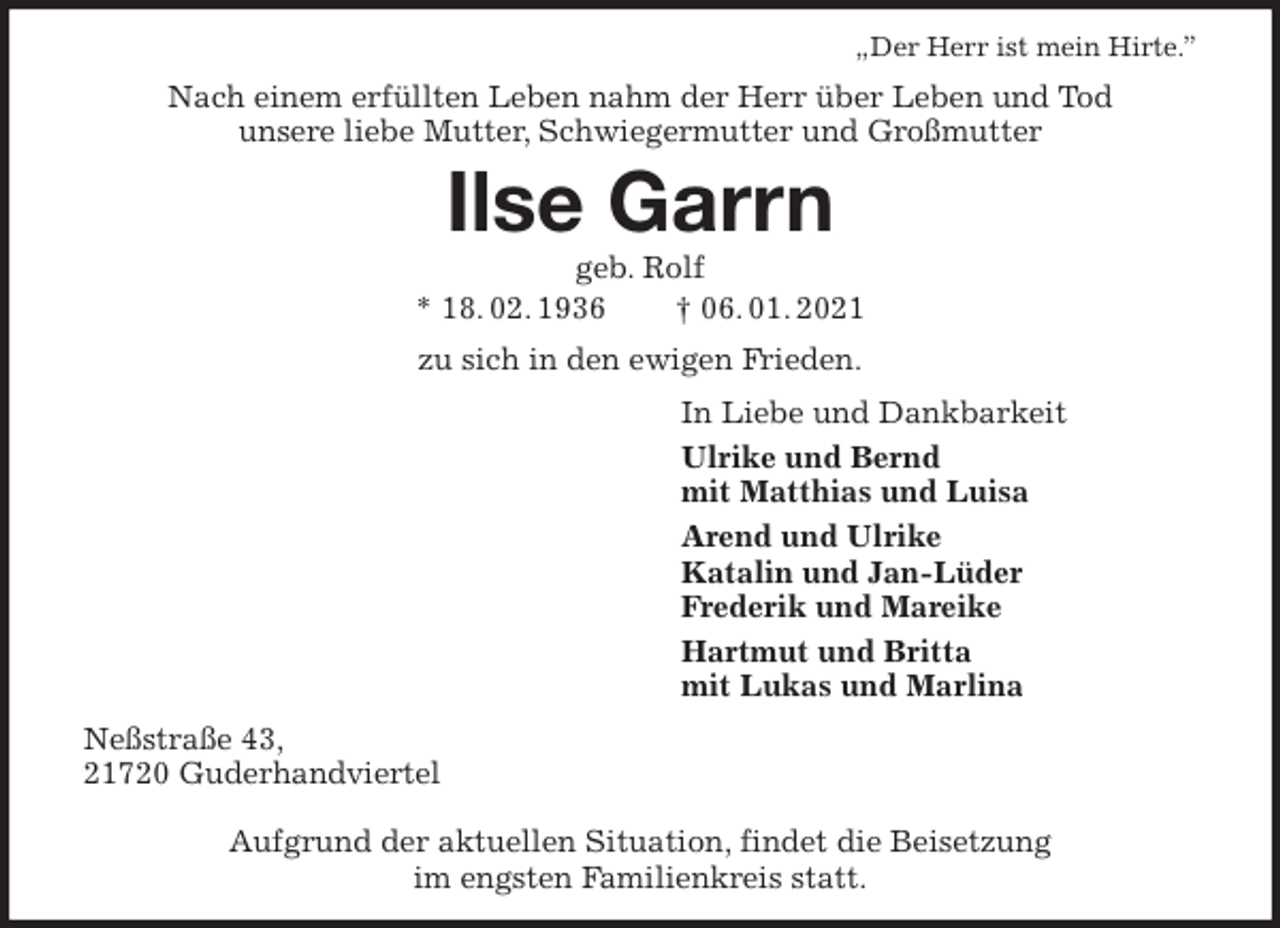 <p>„Der Herr ist mein Hirte.”<br />Nach einem erfüllten Leben nahm der Herr über Leben und Tod<br />unsere liebe Mutter, Schwiegermutter und Großmutter<br />Ilse Garrn<br />geb. Rolf<br />* 18. 02. 1936 † 06. 01. 2021<br />zu sich in den ewigen Frieden.<br />In Liebe und Dankbarkeit<br />Ulrike und Bernd<br />mit Matthias und Luisa<br />Arend und Ulrike<br />Katalin und Jan-Lüder<br />Frederik und Mareike<br />Hartmut und Britta<br />mit Lukas und Marlina<br />Neßstraße 43,<br />21720 Guderhandviertel</p>
<p>Aufgrund der aktuellen Situation, findet die Beisetzung<br />im engsten Familienkreis statt.</p>