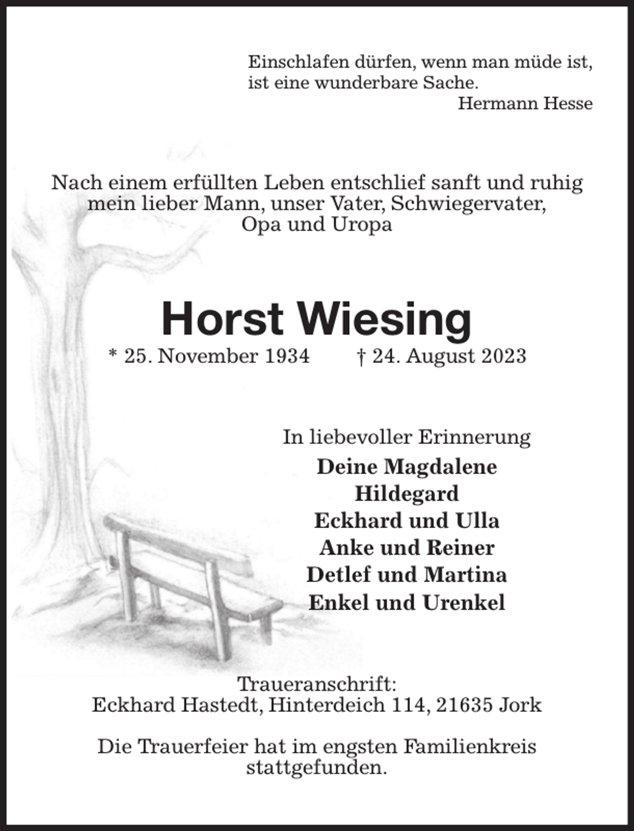 <p>Einschlafen dürfen, wenn man müde ist,<br />ist eine wunderbare Sache.<br />Hermann Hesse<br />Nach einem erfüllten Leben entschlief sanft und ruhig mein lieber Mann, unser Vater, Schwiegervater,<br />Opa und Uropa<br />Horst Wiesing<br />* 25. November 1934 † 24. August 2023<br />In liebevoller Erinnerung<br />Deine Magdalene<br />Hildegard<br />Eckhard und Ulla<br />Anke und Reiner<br />Detlef und Martina<br />Enkel und Urenkel<br />Traueranschrift:<br />Eckhard Hastedt, Hinterdeich 114, 21635 Jork</p><p>Die Trauerfeier hat im engsten Familienkreis<br />stattgefunden.</p>