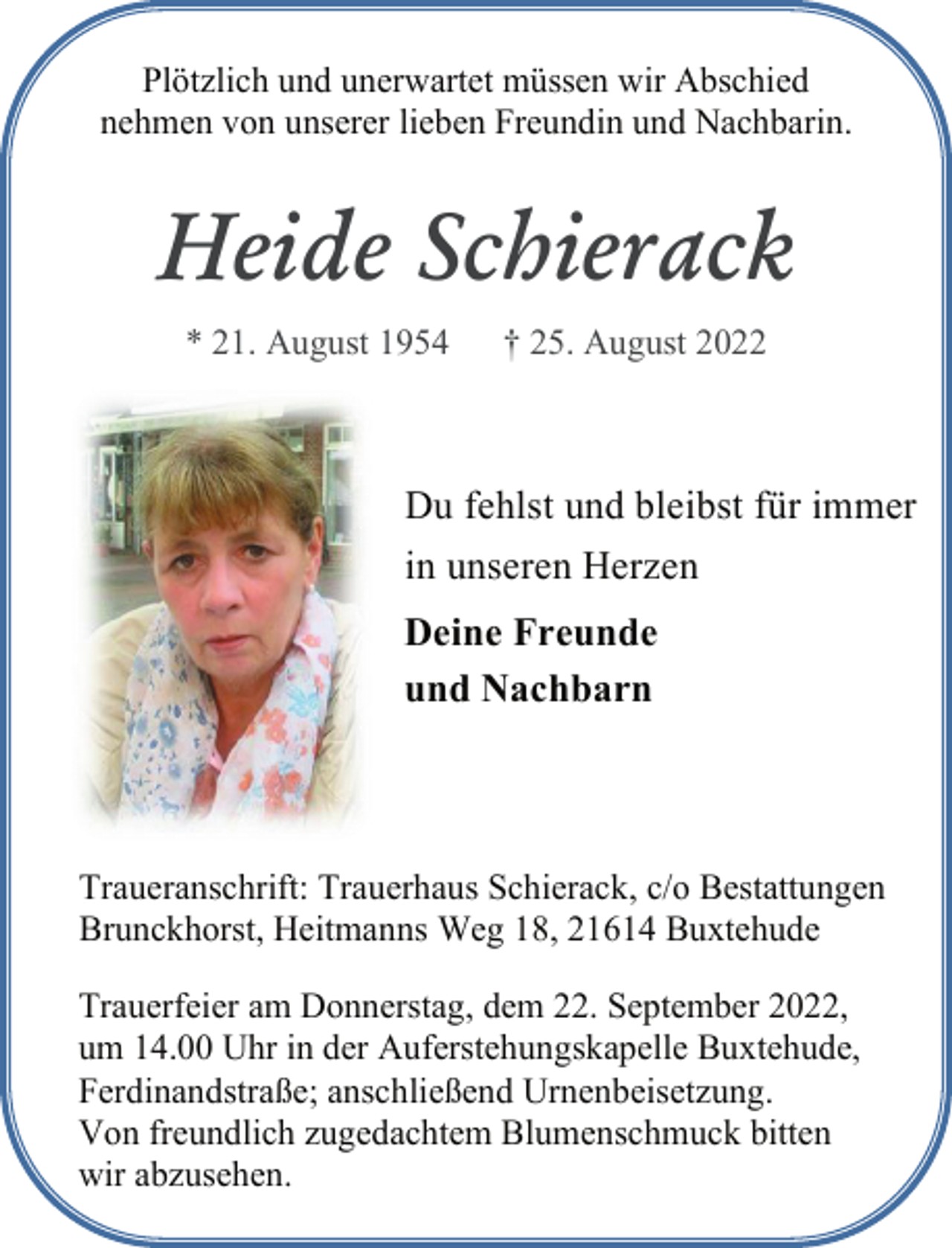 <p>Plötzlich und unerwartet müssen wir Abschied<br />nehmen von unserer lieben Freundin und Nachbarin.<br />Heide Schierack<br />* 21. August 1954 † 25. August 2022<br />Du fehlst und bleibst für immer<br />in unseren Herzen<br />Deine Freunde<br />und Nachbarn<br />Traueranschrift: Trauerhaus Schierack, c/o Bestattungen<br />Brunckhorst, Heitmanns Weg 18, 21614 Buxtehude<br />Trauerfeier am Donnerstag, dem 22. September 2022,<br />um 14.00 Uhr in der Auferstehungskapelle Buxtehude,<br />Ferdinandstraße; anschließend Urnenbeisetzung.<br />Von freundlich zugedachtem Blumenschmuck bitten<br />wir abzusehen.</p>