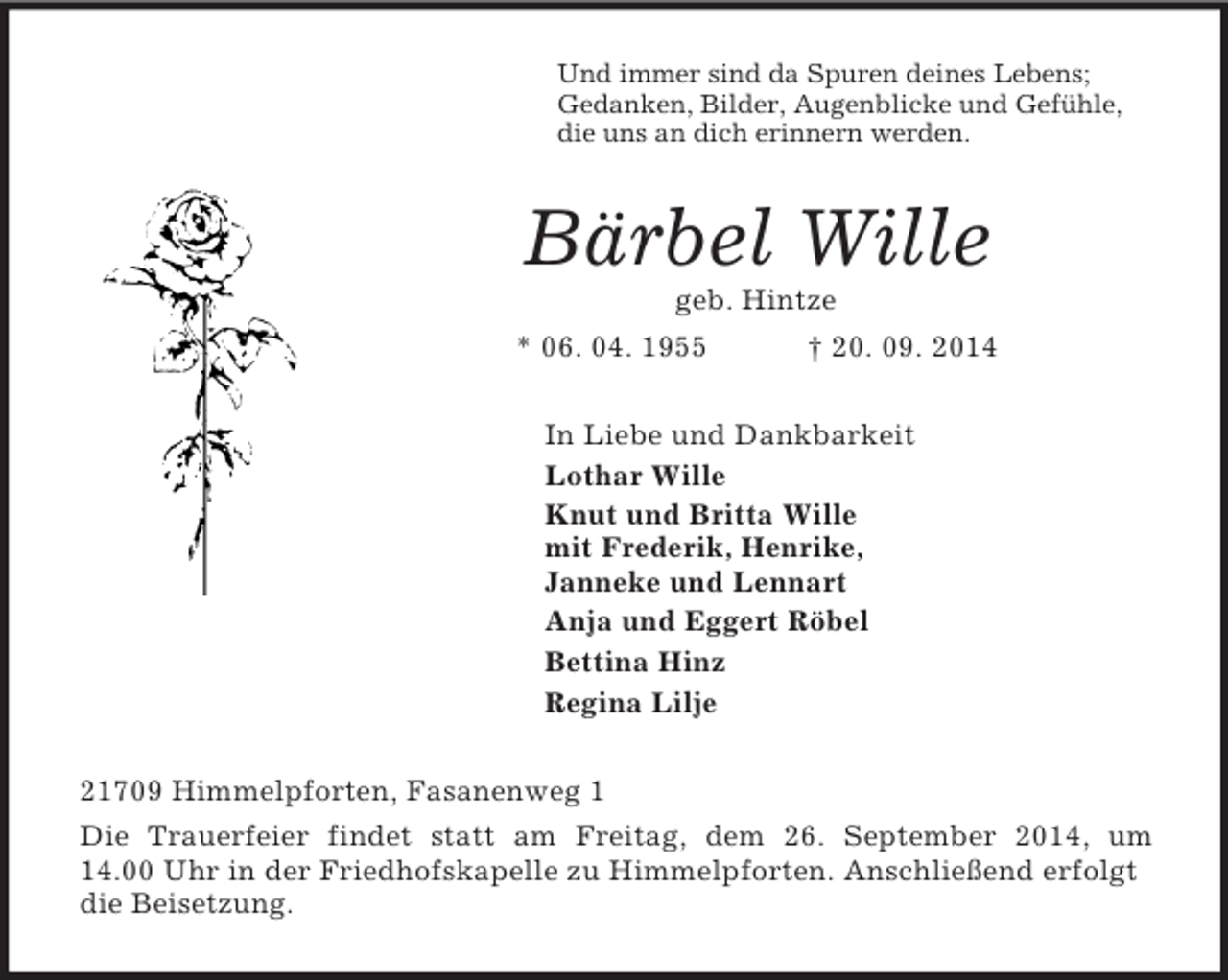 <p>Und immer sind da Spuren deines Lebens;<br />Gedanken, Bilder, Augenblicke und Gefühle,<br />die uns an dich erinnern werden.<br />Bärbel Wille<br />geb. Hintze<br />* 06. 04. 1955 † 20. 09. 2014<br />In Liebe und Dankbarkeit<br />Lothar Wille<br />Knut und Britta Wille<br />mit Frederik, Henrike,<br />Janneke und Lennart<br />Anja und Eggert Röbel<br />Bettina Hinz<br />Regina Lilje<br />21709 Himmelpforten, Fasanenweg 1<br />Die Trauerfeier findet statt am Freitag, dem 26. September 2014, um<br />14.00 Uhr in der Friedhofskapelle zu Himmelpforten. Anschließend erfolgt die Beisetzung.</p>
