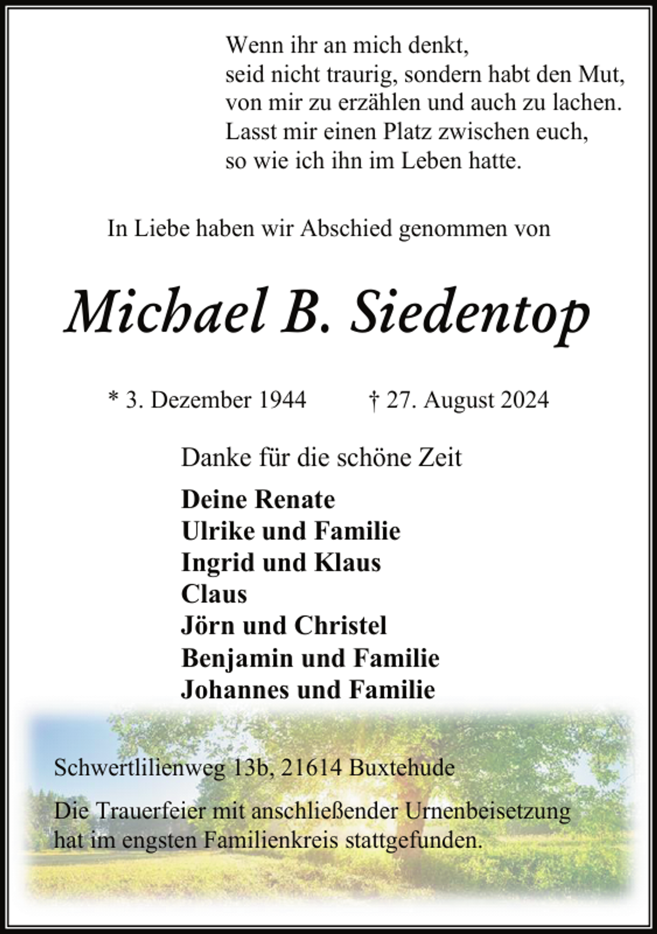 <p>Wenn ihr an mich denkt,<br />seid nicht traurig, sondern habt den Mut,<br />von mir zu erzählen und auch zu lachen.<br />Lasst mir einen Platz zwischen euch,<br />so wie ich ihn im Leben hatte.<br />In Liebe haben wir Abschied genommen von</p><p>Michael B. Siedentop<br />* 3. Dezember 1944</p><p>† 27. August 2024</p><p>Danke für die schöne Zeit<br />Deine Renate<br />Ulrike und Familie<br />Ingrid und Klaus<br />Claus<br />Jörn und Christel<br />Benjamin und Familie<br />Johannes und Familie<br />Schwertlilienweg 13b, 21614 Buxtehude<br />Die Trauerfeier mit anschließender Urnenbeisetzung<br />hat im engsten Familienkreis stattgefunden.</p>