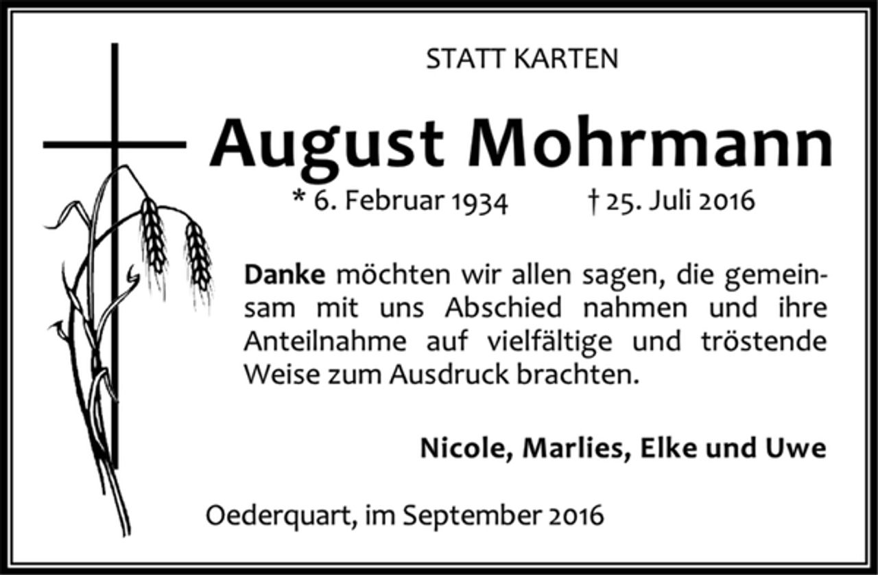 <p>STATT KARTEN<br />August Mohrmann<br />* 6. Februar 1934 25. Juli 2016<br />Danke möchten wir allen sagen, die gemeinsam mit uns Abschied nahmen und ihre Anteilnahme auf vielfältige und tröstende Weise zum Ausdruck brachten.<br />Nicole, Marlies, Elke und Uwe<br />Oederquart, im September 2016</p>